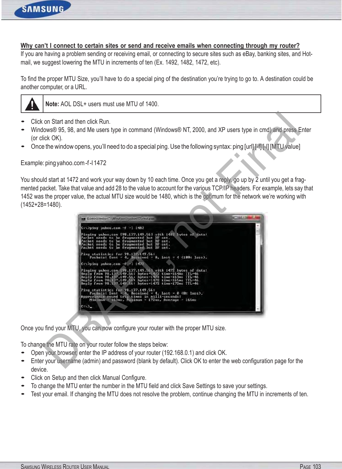 SAMSUNG WIRELESS ROUTER USER MANUAL PAGE 103Why can’t I connect to certain sites or send and receive emails when connecting through my router? If you are having a problem sending or receiving email, or connecting to secure sites such as eBay, banking sites, and Hot- mail, we suggest lowering the MTU in increments of ten (Ex. 1492, 1482, 1472, etc). To ﬁnd the proper MTU Size, you’ll have to do a special ping of the destination you’re trying to go to. A destination could be another computer, or a URL. Note: AOL DSL+ users must use MTU of 1400. • Click on Start and then click Run. • Windows® 95, 98, and Me users type in command (Windows® NT, 2000, and XP users type in cmd) and press Enter (or click OK). • Once the window opens, you’ll need to do a special ping. Use the following syntax: ping [url] [-f] [-l] [MTU value] Example: ping yahoo.com -f -l 1472 You should start at 1472 and work your way down by 10 each time. Once you get a reply, go up by 2 until you get a frag- mented packet. Take that value and add 28 to the value to account for the various TCP/IP headers. For example, lets say that 1452 was the proper value, the actual MTU size would be 1480, which is the optimum for the network we’re working with (1452+28=1480). Once you ﬁnd your MTU, you can now conﬁgure your router with the proper MTU size. To change the MTU rate on your router follow the steps below: • Open your browser, enter the IP address of your router (192.168.0.1) and click OK. • Enter your username (admin) and password (blank by default). Click OK to enter the web conﬁguration page for the device. • Click on Setup and then click Manual Conﬁgure. • To change the MTU enter the number in the MTU ﬁeld and click Save Settings to save your settings. • Test your email. If changing the MTU does not resolve the problem, continue changing the MTU in increments of ten. DRAFT, not Final