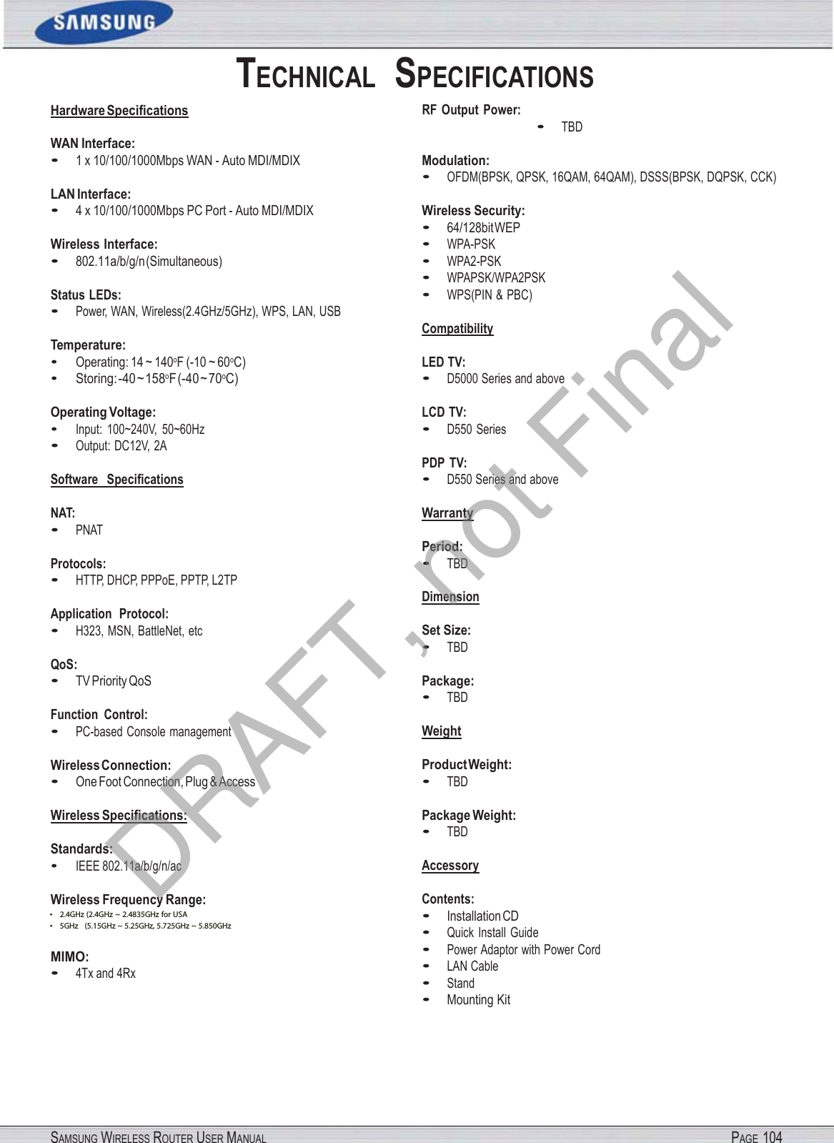 SAMSUNG WIRELESS ROUTER USER MANUALPAGE 104• 2.4GHz (2.4GHz ~ 2.4835GHz)•5GHz (5.15GHz ~ 5.35GHz, 5.47GHz ~ 5.85GHz)Hardware Speciﬁcations WAN Interface: TECHNICAL  SPECIFICATIONSRF  Output  Power: •TBD•1 x 10/100/1000Mbps WAN - Auto MDI/MDIXLAN Interface: •4 x 10/100/1000Mbps PC Port - Auto MDI/MDIXWireless Interface: •802.11a/b/g/n (Simultaneous)Status LEDs: •Power, WAN, Wireless(2.4GHz/5GHz), WPS, LAN, USBTemperature: •Operating: 14 ~ 140oF (-10 ~ 60oC)•Storing: -40 ~ 158oF (-40 ~ 70oC)Operating Voltage: •Input:  100~240V,  50~60Hz•Output: DC12V, 2ASoftware   Speciﬁcations NAT: •PNATProtocols: •HTTP, DHCP, PPPoE, PPTP, L2TPApplication  Protocol: •H323, MSN, BattleNet, etcQoS: •TV Priority QoSFunction  Control: •PC-based Console managementWireless Connection: •One Foot Connection, Plug &amp; AccessWireless Speciﬁcations: Standards: •IEEE 802.11a/b/g/n/acWireless Frequency Range: • 2.4GHz (2.4GHz ~ 2.4835GHz for USA • 5GHz    (5.15GHz ~ 5.25GHz, 5.725GHz ~ 5.850GHz  MIMO: •4Tx and 4RxModulation: •OFDM(BPSK, QPSK, 16QAM, 64QAM), DSSS(BPSK, DQPSK, CCK)Wireless Security: •64/128bit WEP•WPA-PSK•WPA2-PSK•WPAPSK/WPA2PSK•WPS(PIN &amp; PBC)Compatibility LED TV: •D5000 Series and aboveLCD TV: •D550 SeriesPDP TV: •D550 Series and aboveWarranty Period: •TBDDimension Set Size: •TBDPackage: •TBDWeight Product Weight: •TBDPackage Weight: •TBDAccessory Contents: •Installation CD•Quick  Install  Guide•Power Adaptor with Power Cord•LAN Cable•Stand•Mounting KitDRAFT, not Final