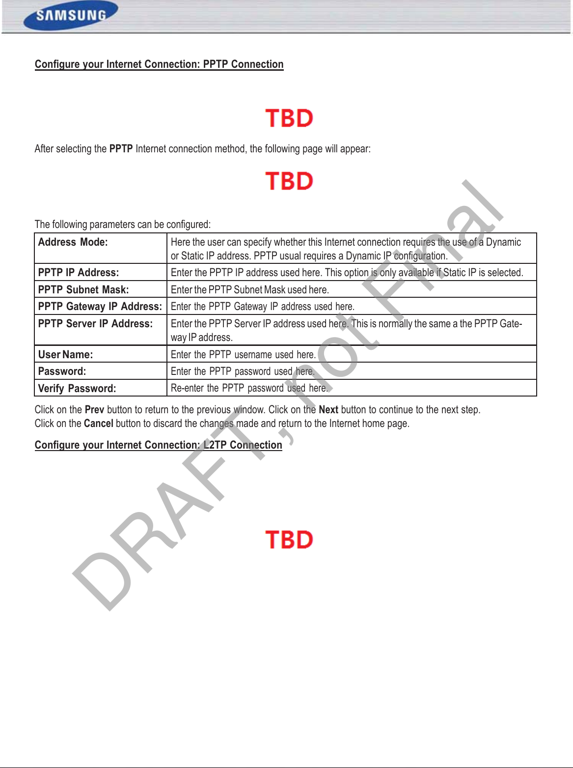 Conﬁgure your Internet Connection: PPTP ConnectionSAMSUNG WIRELESS ROUTER USER MANUAL PAGE 15 After selecting the PPTP Internet connection method, the following page will appear:  The following parameters can be conﬁgured: Address  Mode: Here the user can specify whether this Internet connection requires the use of a Dynamic or Static IP address. PPTP usual requires a Dynamic IP conﬁguration. PPTP IP Address: Enter the PPTP IP address used here. This option is only available if Static IP is selected. PPTP Subnet Mask: Enter the PPTP Subnet Mask used here. PPTP Gateway IP Address: Enter the PPTP Gateway IP address used here. PPTP Server IP Address: Enter the PPTP Server IP address used here. This is normally the same a the PPTP Gate- way IP address. User Name: Enter the PPTP  username used here. Password: Enter  the PPTP password used here. Verify Password: Re-enter the  PPTP  password used  here. Click on the Prev button to return to the previous window. Click on the Next button to continue to the next step. Click on the Cancel button to discard the changes made and return to the Internet home page. Conﬁgure your Internet Connection: L2TP Connection  DRAFT, not Final