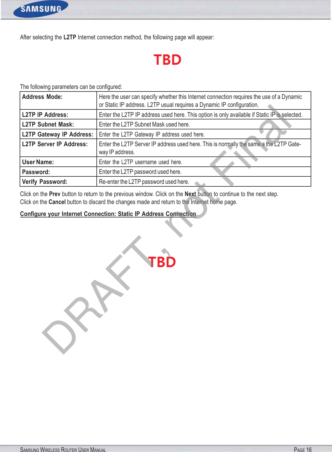 After selecting the L2TP Internet connection method, the following page will appear:SAMSUNG WIRELESS ROUTER USER MANUAL PAGE 16 The following parameters can be conﬁgured: Address  Mode: Here the user can specify whether this Internet connection requires the use of a Dynamic or Static IP address. L2TP usual requires a Dynamic IP conﬁguration. L2TP IP Address: Enter the L2TP IP address used here. This option is only available if Static IP is selected. L2TP Subnet Mask: Enter the L2TP Subnet Mask used here. L2TP Gateway IP Address:Enter the L2TP Gateway IP address used here. L2TP Server IP Address: Enter the L2TP Server IP address used here. This is normally the same a the L2TP Gate- way IP address. User Name: Enter  the  L2TP  username  used  here. Password: Enter the L2TP password used here. Verify Password: Re-enter the L2TP password used here. Click on the Prev button to return to the previous window. Click on the Next button to continue to the next step. Click on the Cancel button to discard the changes made and return to the Internet home page. Conﬁgure your Internet Connection: Static IP Address Connection  DRAFT, not Final