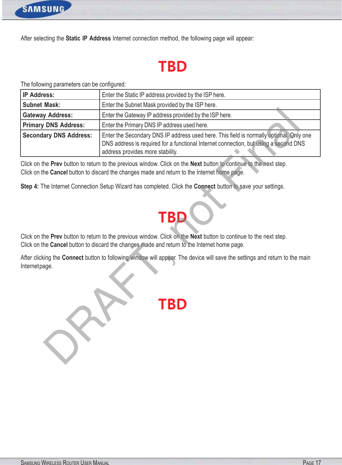 SAMSUNG WIRELESS ROUTER USER MANUAL PAGE 17After selecting the Static IP Address Internet connection method, the following page will appear:  The following parameters can be conﬁgured: IP Address: Enter the Static IP address provided by the ISP here. Subnet  Mask: Enter the Subnet Mask provided by the ISP here. Gateway Address: Enter the Gateway IP address provided by the ISP here. Primary DNS Address: Enter the Primary DNS IP address used here. Secondary DNS Address: Enter the Secondary DNS IP address used here. This ﬁeld is normally optional. Only one DNS address is required for a functional Internet connection, but using a second DNS address provides more stability. Click on the Prev button to return to the previous window. Click on the Next button to continue to the next step. Click on the Cancel button to discard the changes made and return to the Internet home page. Step 4: The Internet Connection Setup Wizard has completed. Click the Connect button to save your settings.  Click on the Prev button to return to the previous window. Click on the Next button to continue to the next step. Click on the Cancel button to discard the changes made and return to the Internet home page. After clicking the Connect button to following window will appear. The device will save the settings and return to the main Internet page.  DRAFT, not Final