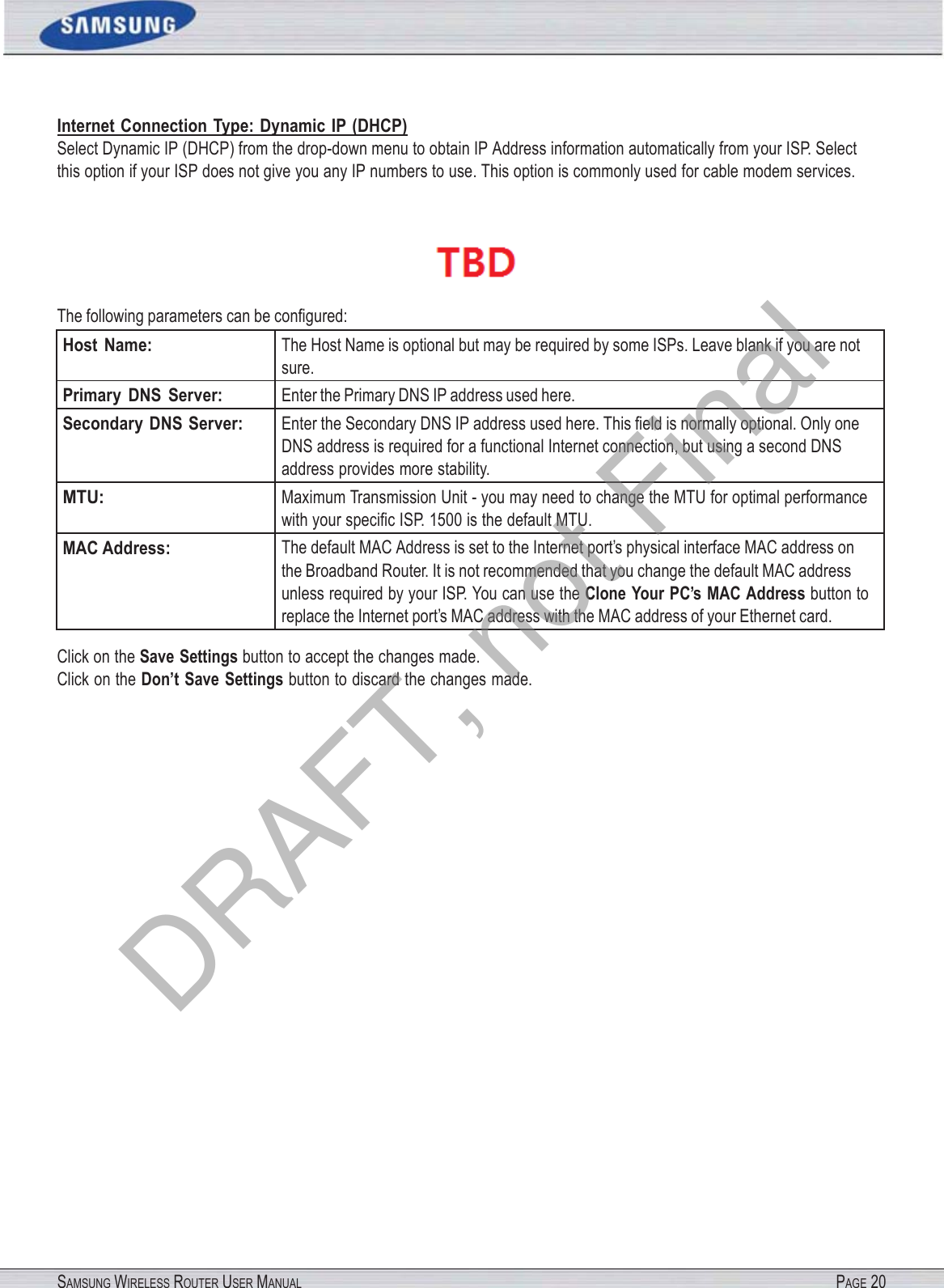 SAMSUNG WIRELESS ROUTER USER MANUAL PAGE 20Internet Connection Type: Dynamic IP (DHCP) Select Dynamic IP (DHCP) from the drop-down menu to obtain IP Address information automatically from your ISP. Select this option if your ISP does not give you any IP numbers to use. This option is commonly used for cable modem services.  The following parameters can be conﬁgured: Host  Name: The Host Name is optional but may be required by some ISPs. Leave blank if you are not sure. Primary  DNS  Server: Enter the Primary DNS IP address used here. Secondary  DNS Server: Enter the Secondary DNS IP address used here. This ﬁeld is normally optional. Only one DNS address is required for a functional Internet connection, but using a second DNS address provides more stability. MTU: Maximum Transmission Unit - you may need to change the MTU for optimal performance with your speciﬁc ISP. 1500 is the default MTU. MAC Address: The default MAC Address is set to the Internet port’s physical interface MAC address on the Broadband Router. It is not recommended that you change the default MAC address unless required by your ISP. You can use the Clone Your PC’s MAC Address button to replace the Internet port’s MAC address with the MAC address of your Ethernet card. Click on the Save Settings button to accept the changes made. Click on the Don’t Save Settings button to discard the changes made. DRAFT, not Final