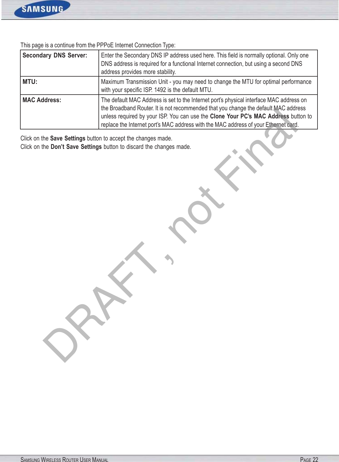 SAMSUNG WIRELESS ROUTER USER MANUAL PAGE 22This page is a continue from the PPPoE Internet Connection Type: Secondary  DNS Server: Enter the Secondary DNS IP address used here. This ﬁeld is normally optional. Only one DNS address is required for a functional Internet connection, but using a second DNS address provides more stability. MTU: Maximum Transmission Unit - you may need to change the MTU for optimal performance with your speciﬁc ISP. 1492 is the default MTU. MAC Address: The default MAC Address is set to the Internet port’s physical interface MAC address on the Broadband Router. It is not recommended that you change the default MAC address unless required by your ISP. You can use the Clone Your PC’s MAC Address button to replace the Internet port’s MAC address with the MAC address of your Ethernet card. Click on the Save Settings button to accept the changes made. Click on the Don’t Save Settings button to discard the changes made. DRAFT, not Final