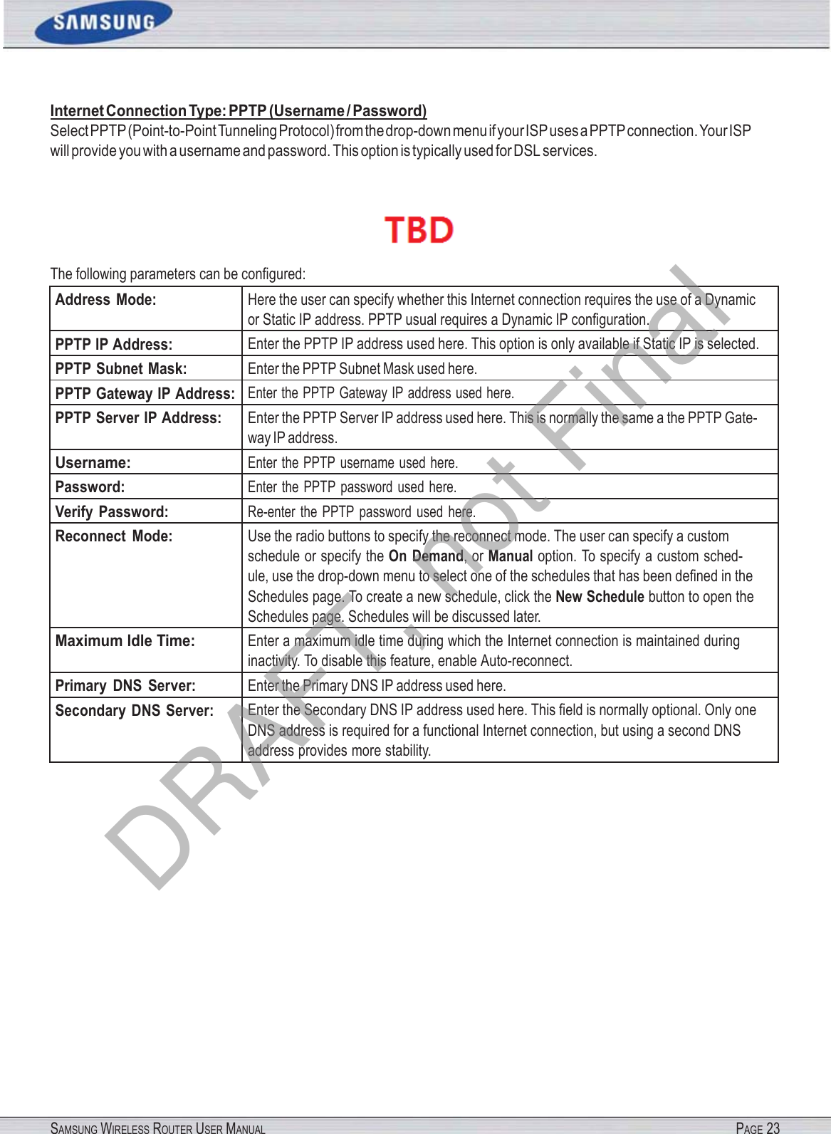SAMSUNG WIRELESS ROUTER USER MANUAL PAGE 23Internet Connection Type: PPTP (Username / Password) Select PPTP (Point-to-Point Tunneling Protocol) from the drop-down menu if your ISP uses a PPTP connection. Your ISP will provide you with a username and password. This option is typically used for DSL services.  The following parameters can be conﬁgured: Address  Mode: Here the user can specify whether this Internet connection requires the use of a Dynamic or Static IP address. PPTP usual requires a Dynamic IP conﬁguration. PPTP IP Address: Enter the PPTP IP address used here. This option is only available if Static IP is selected. PPTP Subnet Mask: Enter the PPTP Subnet Mask used here. PPTP Gateway IP Address: Enter the PPTP Gateway IP address used here. PPTP Server IP Address: Enter the PPTP Server IP address used here. This is normally the same a the PPTP Gate- way IP address. Username: Enter the PPTP  username used here. Password: Enter  the PPTP password used here. Verify Password: Re-enter the  PPTP  password used  here. Reconnect  Mode: Use the radio buttons to specify the reconnect mode. The user can specify a custom schedule or specify the On  Demand, or Manual option. To specify a custom sched- ule, use the drop-down menu to select one of the schedules that has been deﬁned in the Schedules page. To create a new schedule, click the New Schedule button to open the Schedules page. Schedules will be discussed later. Maximum Idle Time: Enter a maximum idle time during which the Internet connection is maintained during inactivity. To disable this feature, enable Auto-reconnect. Primary  DNS  Server: Enter the Primary DNS IP address used here. Secondary  DNS Server: Enter the Secondary DNS IP address used here. This ﬁeld is normally optional. Only one DNS address is required for a functional Internet connection, but using a second DNS address provides more stability. DRAFT, not Final