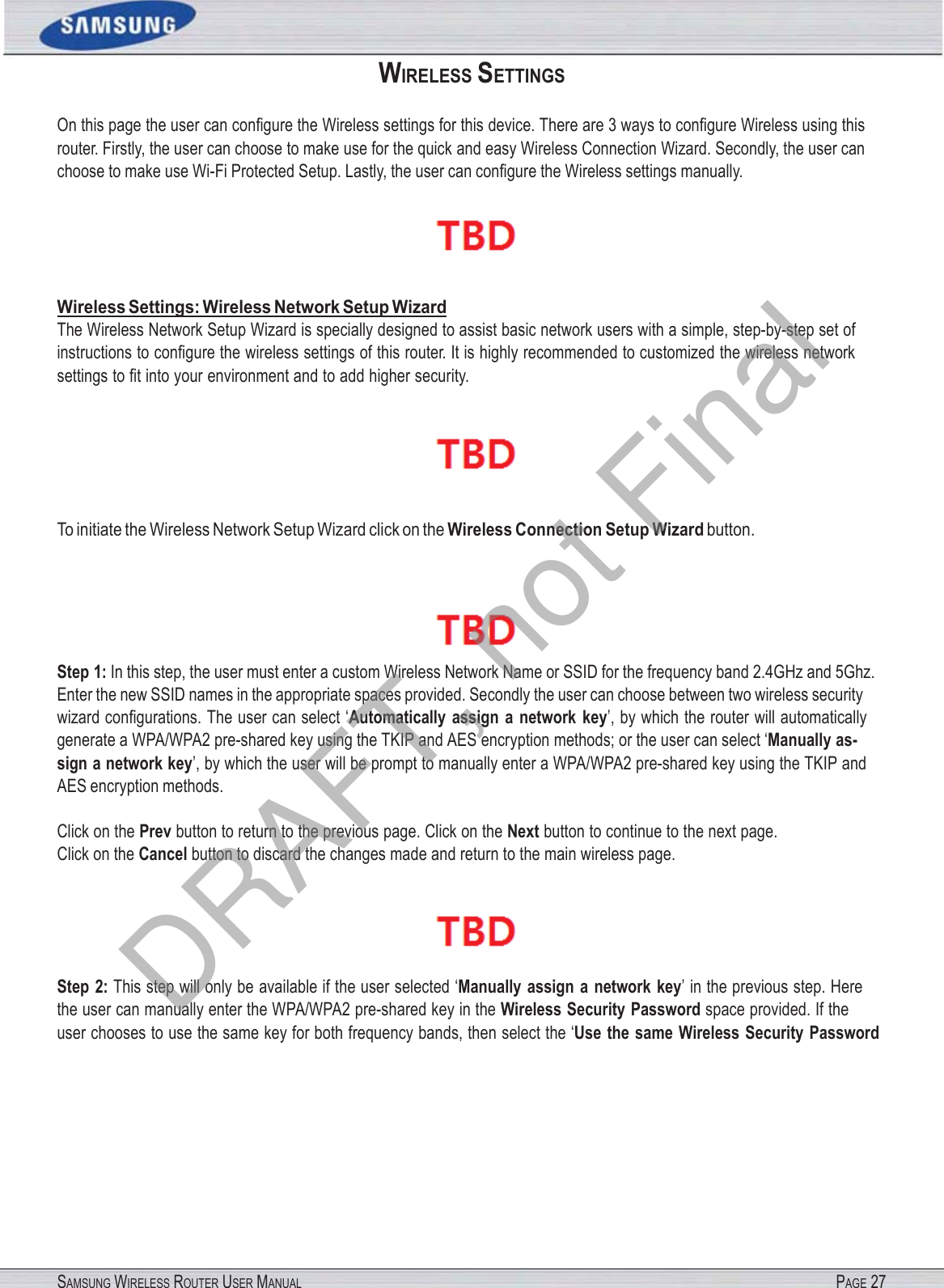SAMSUNG WIRELESS ROUTER USER MANUAL PAGE 27WIRELESS SETTINGS On this page the user can conﬁgure the Wireless settings for this device. There are 3 ways to conﬁgure Wireless using this router. Firstly, the user can choose to make use for the quick and easy Wireless Connection Wizard. Secondly, the user can choose to make use Wi-Fi Protected Setup. Lastly, the user can conﬁgure the Wireless settings manually.  Wireless Settings: Wireless Network Setup Wizard The Wireless Network Setup Wizard is specially designed to assist basic network users with a simple, step-by-step set of instructions to conﬁgure the wireless settings of this router. It is highly recommended to customized the wireless network settings to ﬁt into your environment and to add higher security.  To initiate the Wireless Network Setup Wizard click on the Wireless Connection Setup Wizard button.  Step 1: In this step, the user must enter a custom Wireless Network Name or SSID for the frequency band 2.4GHz and 5Ghz. Enter the new SSID names in the appropriate spaces provided. Secondly the user can choose between two wireless security wizard conﬁgurations. The user can select ‘Automatically  assign  a  network  key’, by which the router will automatically generate a WPA/WPA2 pre-shared key using the TKIP and AES encryption methods; or the user can select ‘Manually as- sign a network key’, by which the user will be prompt to manually enter a WPA/WPA2 pre-shared key using the TKIP and AES encryption methods. Click on the Prev button to return to the previous page. Click on the Next button to continue to the next page. Click on the Cancel button to discard the changes made and return to the main wireless page.  Step  2: This step will only be available if the user selected ‘Manually  assign  a  network  key’ in the previous step. Here the user can manually enter the WPA/WPA2 pre-shared key in the Wireless Security Password space provided. If the   user chooses to use the same key for both frequency bands, then select the ‘Use  the same  Wireless  Security Password DRAFT, not Final