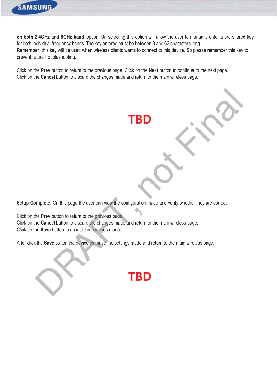 SAMSUNG WIRELESS ROUTER USER MANUAL PAGE 28on  both  2.4GHz  and  5GHz band’ option. Un-selecting this option will allow the user to manually enter a pre-shared key for both individual frequency bands. The key entered must be between 8 and 63 characters long. Remember, this key will be used when wireless clients wants to connect to this device. So please remember this key to prevent future troubleshooting. Click on the Prev button to return to the previous page. Click on the Next button to continue to the next page. Click on the Cancel button to discard the changes made and return to the main wireless page. Setup Complete: On this page the user can view the conﬁguration made and verify whether they are correct. Click on the Prev button to return to the previous page. Click on the Cancel button to discard the changes made and return to the main wireless page. Click on the Save button to accept the changes made. After click the Save button the device will save the settings made and return to the main wireless page.  DRAFT, not Final