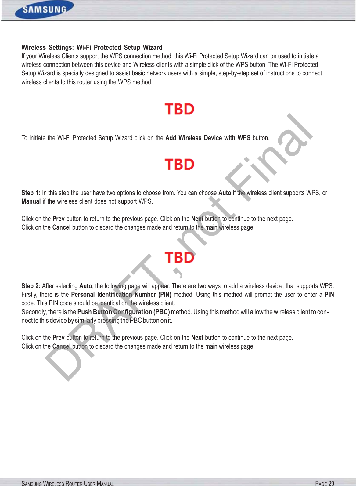 SAMSUNG WIRELESS ROUTER USER MANUAL PAGE 29Wireless  Settings:  Wi-Fi  Protected  Setup  Wizard If your Wireless Clients support the WPS connection method, this Wi-Fi Protected Setup Wizard can be used to initiate a wireless connection between this device and Wireless clients with a simple click of the WPS button. The Wi-Fi Protected Setup Wizard is specially designed to assist basic network users with a simple, step-by-step set of instructions to connect wireless clients to this router using the WPS method.  To initiate the Wi-Fi Protected Setup Wizard click on the Add  Wireless  Device  with  WPS button.  Step 1: In this step the user have two options to choose from. You can choose Auto if the wireless client supports WPS, or Manual if the wireless client does not support WPS. Click on the Prev button to return to the previous page. Click on the Next button to continue to the next page. Click on the Cancel button to discard the changes made and return to the main wireless page.  Step 2: After selecting Auto, the following page will appear. There are two ways to add a wireless device, that supports WPS. Firstly, there  is  the Personal  Identiﬁcation  Number  (PIN) method. Using  this  method  will prompt  the  user  to  enter a PIN code. This PIN code should be identical on the wireless client. Secondly, there is the Push Button Conﬁguration (PBC) method. Using this method will allow the wireless client to con- nect to this device by similarly pressing the PBC button on it. Click on the Prev button to return to the previous page. Click on the Next button to continue to the next page. Click on the Cancel button to discard the changes made and return to the main wireless page. DRAFT, not Final