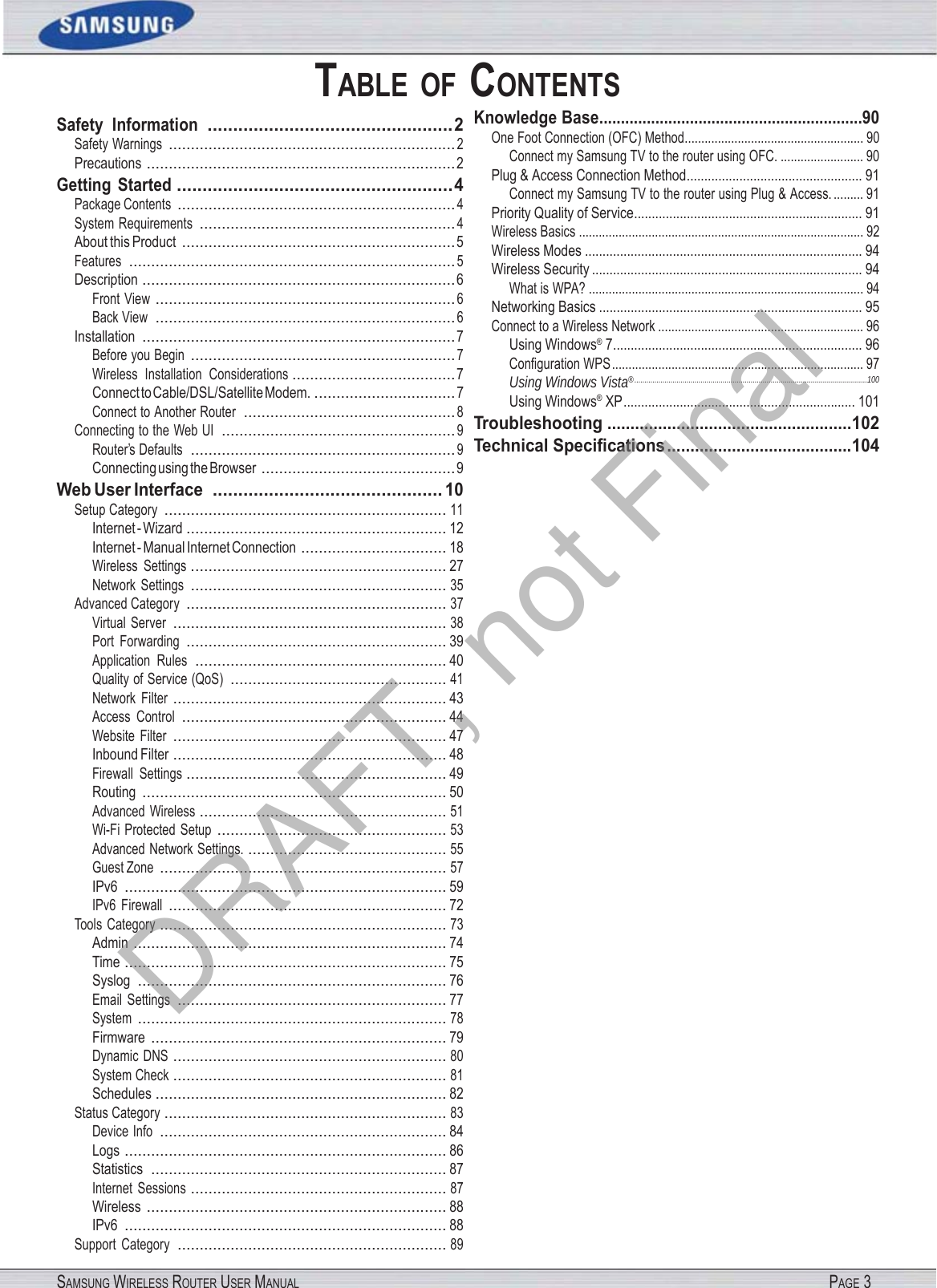 SAMSUNG WIRELESS ROUTER USER MANUAL PAGE 3 TABLE  OF CONTENTS Safety  Information  ................................................ 2 Safety Warnings  ................................................................. 2 Precautions  ...................................................................... 2 Getting  Started  ...................................................... 4 Package Contents  ............................................................... 4 System Requirements  .......................................................... 4 About this Product  .............................................................. 5 Features  .......................................................................... 5 Description  ....................................................................... 6 Front View  .................................................................... 6 Back View  .................................................................... 6 Installation  ....................................................................... 7 Before you Begin  ............................................................ 7 Wireless  Installation  Considerations ..................................... 7 Connect to Cable/DSL/Satellite Modem.  ................................ 7 Connect to Another Router  ................................................ 8 Connecting to the Web UI  ..................................................... 9 Router’s Defaults  ............................................................ 9 Connecting using the Browser  ............................................ 9 Web User Interface  ............................................. 10 Setup Category  ................................................................ 11 Internet - Wizard ........................................................... 12 Internet - Manual Internet Connection  ................................. 18 Wireless  Settings  .......................................................... 27 Network  Settings  .......................................................... 35 Advanced Category  ........................................................... 37 Virtual  Server  .............................................................. 38 Port  Forwarding  ........................................................... 39 Application  Rules  ......................................................... 40 Quality of Service (QoS)  ................................................. 41 Network  Filter  .............................................................. 43 Access  Control  ............................................................ 44 Website  Filter  .............................................................. 47 Inbound Filter  .............................................................. 48 Firewall  Settings  ........................................................... 49 Routing  ..................................................................... 50 Advanced  Wireless  ........................................................ 51 Wi-Fi Protected  Setup  .................................................... 53 Advanced Network Settings.  ............................................. 55 Guest Zone  ................................................................. 57 IPv6  ......................................................................... 59 IPv6  Firewall  ............................................................... 72 Tools  Category  ................................................................. 73 Admin  ....................................................................... 74 Time  ......................................................................... 75 Syslog  ...................................................................... 76 Email  Settings  ............................................................. 77 System  ...................................................................... 78 Firmware  ................................................................... 79 Dynamic  DNS  .............................................................. 80 System Check  .............................................................. 81 Schedules  .................................................................. 82 Status Category  ................................................................ 83 Device Info  ................................................................. 84 Logs  ......................................................................... 86 Statistics  ................................................................... 87 Internet  Sessions  .......................................................... 87 Wireless  .................................................................... 88 IPv6  ......................................................................... 88 Support  Category  ............................................................. 89 Knowledge Base .............................................................90 One Foot Connection (OFC) Method ...................................................... 90 Connect my Samsung TV to the router using OFC. ......................... 90 Plug &amp; Access Connection Method .................................................. 91 Connect my Samsung TV to the router using Plug &amp; Access. ......... 91 Priority Quality of Service ................................................................. 91 Wireless Basics ...................................................................................... 92 Wireless Modes ............................................................................... 94 Wireless Security ............................................................................. 94 What is WPA? ................................................................................... 94 Networking Basics ........................................................................... 95 Connect to a Wireless Network .............................................................. 96 Using Windows® 7 ....................................................................... 96 Conﬁguration WPS ............................................................................ 97 Using Windows Vista® .................................................................................................................... 100 Using Windows® XP .................................................................. 101 Troubleshooting ..................................................... 102 Technical Speciﬁcations ........................................ 104 DRAFT, not Final