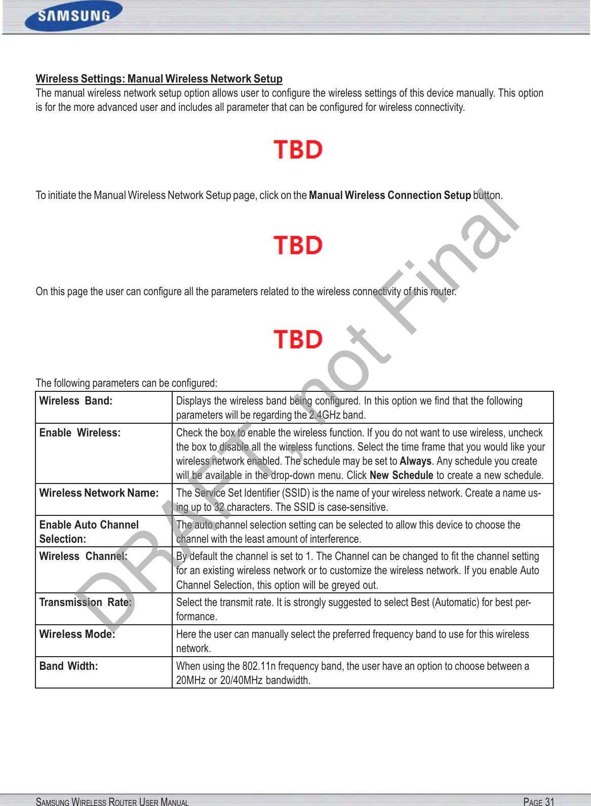 SAMSUNG WIRELESS ROUTER USER MANUAL PAGE 31Wireless Settings: Manual Wireless Network Setup The manual wireless network setup option allows user to conﬁgure the wireless settings of this device manually. This option is for the more advanced user and includes all parameter that can be conﬁgured for wireless connectivity.  To initiate the Manual Wireless Network Setup page, click on the Manual Wireless Connection Setup button.  On this page the user can conﬁgure all the parameters related to the wireless connectivity of this router.  The following parameters can be conﬁgured: Wireless  Band: Displays the wireless band being conﬁgured. In this option we ﬁnd that the following parameters will be regarding the 2.4GHz band. Enable  Wireless: Check the box to enable the wireless function. If you do not want to use wireless, uncheck the box to disable all the wireless functions. Select the time frame that you would like your wireless network enabled. The schedule may be set to Always. Any schedule you create will be available in the drop-down menu. Click New Schedule to create a new schedule. Wireless Network Name: The Service Set Identiﬁer (SSID) is the name of your wireless network. Create a name us- ing up to 32 characters. The SSID is case-sensitive. Enable Auto Channel Selection: The auto channel selection setting can be selected to allow this device to choose the channel with the least amount of interference. Wireless  Channel: By default the channel is set to 1. The Channel can be changed to ﬁt the channel setting for an existing wireless network or to customize the wireless network. If you enable Auto Channel Selection, this option will be greyed out. Transmission  Rate: Select the transmit rate. It is strongly suggested to select Best (Automatic) for best per- formance. Wireless Mode: Here the user can manually select the preferred frequency band to use for this wireless network. Band Width: When using the 802.11n frequency band, the user have an option to choose between a 20MHz or 20/40MHz bandwidth. DRAFT, not Final