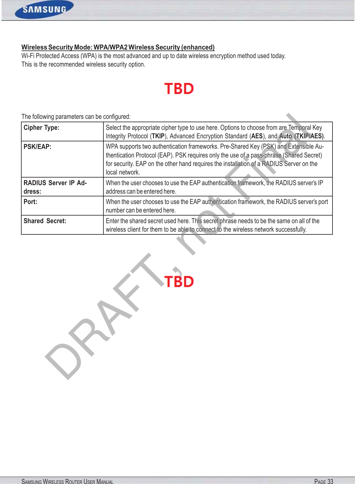SAMSUNG WIRELESS ROUTER USER MANUAL PAGE 33Wireless Security Mode: WPA/WPA2 Wireless Security (enhanced) Wi-Fi Protected Access (WPA) is the most advanced and up to date wireless encryption method used today. This is the recommended wireless security option.  The following parameters can be conﬁgured: Cipher Type: Select the appropriate cipher type to use here. Options to choose from are Temporal Key Integrity Protocol (TKIP), Advanced Encryption Standard (AES), and Auto  (TKIP/AES). PSK/EAP: WPA supports two authentication frameworks. Pre-Shared Key (PSK) and Extensible Au- thentication Protocol (EAP). PSK requires only the use of a pass-phrase (Shared Secret) for security. EAP on the other hand requires the installation of a RADIUS Server on the local network. RADIUS Server IP Ad- dress: When the user chooses to use the EAP authentication framework, the RADIUS server’s IP address can be entered here. Port: When the user chooses to use the EAP authentication framework, the RADIUS server’s port number can be entered here. Shared  Secret: Enter the shared secret used here. This secret phrase needs to be the same on all of the wireless client for them to be able to connect to the wireless network successfully.  DRAFT, not Final