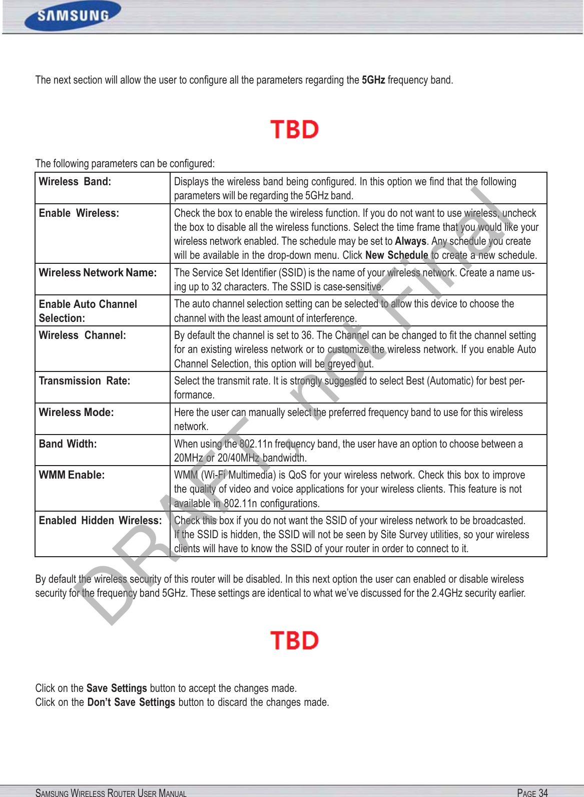 SAMSUNG WIRELESS ROUTER USER MANUAL PAGE 34The next section will allow the user to conﬁgure all the parameters regarding the 5GHz frequency band.  The following parameters can be conﬁgured: Wireless  Band: Displays the wireless band being conﬁgured. In this option we ﬁnd that the following parameters will be regarding the 5GHz band. Enable  Wireless: Check the box to enable the wireless function. If you do not want to use wireless, uncheck the box to disable all the wireless functions. Select the time frame that you would like your wireless network enabled. The schedule may be set to Always. Any schedule you create will be available in the drop-down menu. Click New Schedule to create a new schedule. Wireless Network Name: The Service Set Identiﬁer (SSID) is the name of your wireless network. Create a name us- ing up to 32 characters. The SSID is case-sensitive. Enable Auto Channel Selection: The auto channel selection setting can be selected to allow this device to choose the channel with the least amount of interference. Wireless  Channel: By default the channel is set to 36. The Channel can be changed to ﬁt the channel setting for an existing wireless network or to customize the wireless network. If you enable Auto Channel Selection, this option will be greyed out. Transmission  Rate: Select the transmit rate. It is strongly suggested to select Best (Automatic) for best per- formance. Wireless Mode: Here the user can manually select the preferred frequency band to use for this wireless network. Band Width: When using the 802.11n frequency band, the user have an option to choose between a 20MHz or 20/40MHz bandwidth. WMM Enable: WMM (Wi-Fi Multimedia) is QoS for your wireless network. Check this box to improve the quality of video and voice applications for your wireless clients. This feature is not available in 802.11n conﬁgurations. Enabled  Hidden  Wireless: Check this box if you do not want the SSID of your wireless network to be broadcasted. If the SSID is hidden, the SSID will not be seen by Site Survey utilities, so your wireless clients will have to know the SSID of your router in order to connect to it. By default the wireless security of this router will be disabled. In this next option the user can enabled or disable wireless security for the frequency band 5GHz. These settings are identical to what we’ve discussed for the 2.4GHz security earlier.  Click on the Save Settings button to accept the changes made. Click on the Don’t Save Settings button to discard the changes made. DRAFT, not Final