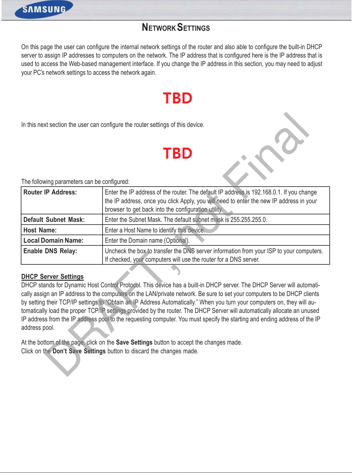 SAMSUNG WIRELESS ROUTER USER MANUAL PAGE 35NETWORK SETTINGS On this page the user can conﬁgure the internal network settings of the router and also able to conﬁgure the built-in DHCP server to assign IP addresses to computers on the network. The IP address that is conﬁgured here is the IP address that is used to access the Web-based management interface. If you change the IP address in this section, you may need to adjust your PC’s network settings to access the network again.  In this next section the user can conﬁgure the router settings of this device.  The following parameters can be conﬁgured: Router IP Address: Enter the IP address of the router. The default IP address is 192.168.0.1. If you change the IP address, once you click Apply, you will need to enter the new IP address in your browser to get back into the conﬁguration utility. Default  Subnet  Mask: Enter the Subnet Mask. The default subnet mask is 255.255.255.0. Host  Name: Enter a Host Name to identify this device. Local Domain Name: Enter the Domain name (Optional). Enable DNS Relay: Uncheck the box to transfer the DNS server information from your ISP to your computers. If checked, your computers will use the router for a DNS server. DHCP Server Settings DHCP stands for Dynamic Host Control Protocol. This device has a built-in DHCP server. The DHCP Server will automati- cally assign an IP address to the computers on the LAN/private network. Be sure to set your computers to be DHCP clients by setting their TCP/IP settings to “Obtain an IP Address Automatically.” When you turn your computers on, they will au- tomatically load the proper TCP/IP settings provided by the router. The DHCP Server will automatically allocate an unused IP address from the IP address pool to the requesting computer. You must specify the starting and ending address of the IP address pool. At the bottom of the page, click on the Save Settings button to accept the changes made. Click on the Don’t Save Settings button to discard the changes made. DRAFT, not Final