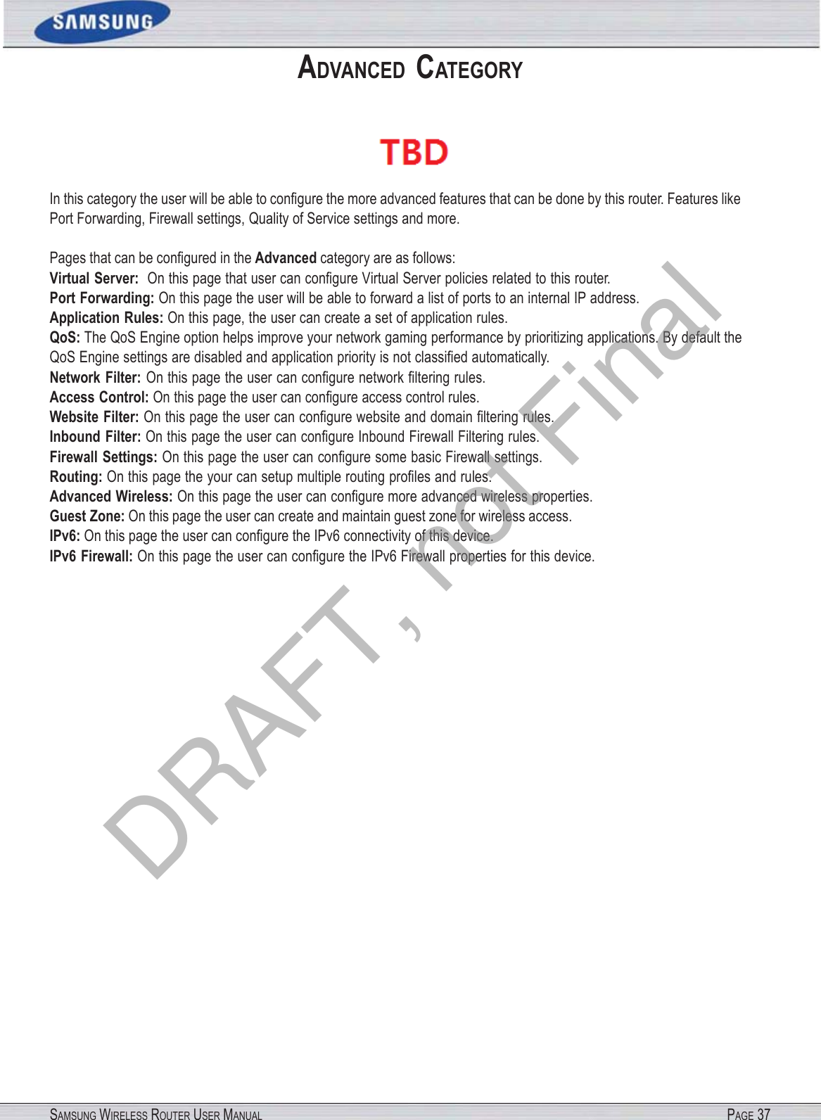 SAMSUNG WIRELESS ROUTER USER MANUAL PAGE 37ADVANCED  CATEGORY  In this category the user will be able to conﬁgure the more advanced features that can be done by this router. Features like Port Forwarding, Firewall settings, Quality of Service settings and more. Pages that can be conﬁgured in the Advanced category are as follows: Virtual Server:  On this page that user can conﬁgure Virtual Server policies related to this router.   Port Forwarding: On this page the user will be able to forward a list of ports to an internal IP address. Application Rules: On this page, the user can create a set of application rules. QoS: The QoS Engine option helps improve your network gaming performance by prioritizing applications. By default the QoS Engine settings are disabled and application priority is not classiﬁed automatically. Network Filter: On this page the user can conﬁgure network ﬁltering rules. Access Control: On this page the user can conﬁgure access control rules. Website  Filter: On this page the user can conﬁgure website and domain ﬁltering rules. Inbound  Filter: On this page the user can conﬁgure Inbound Firewall Filtering rules. Firewall Settings: On this page the user can conﬁgure some basic Firewall settings. Routing: On this page the your can setup multiple routing proﬁles and rules. Advanced Wireless: On this page the user can conﬁgure more advanced wireless properties. Guest Zone: On this page the user can create and maintain guest zone for wireless access. IPv6: On this page the user can conﬁgure the IPv6 connectivity of this device. IPv6 Firewall: On this page the user can conﬁgure the IPv6 Firewall properties for this device. DRAFT, not Final
