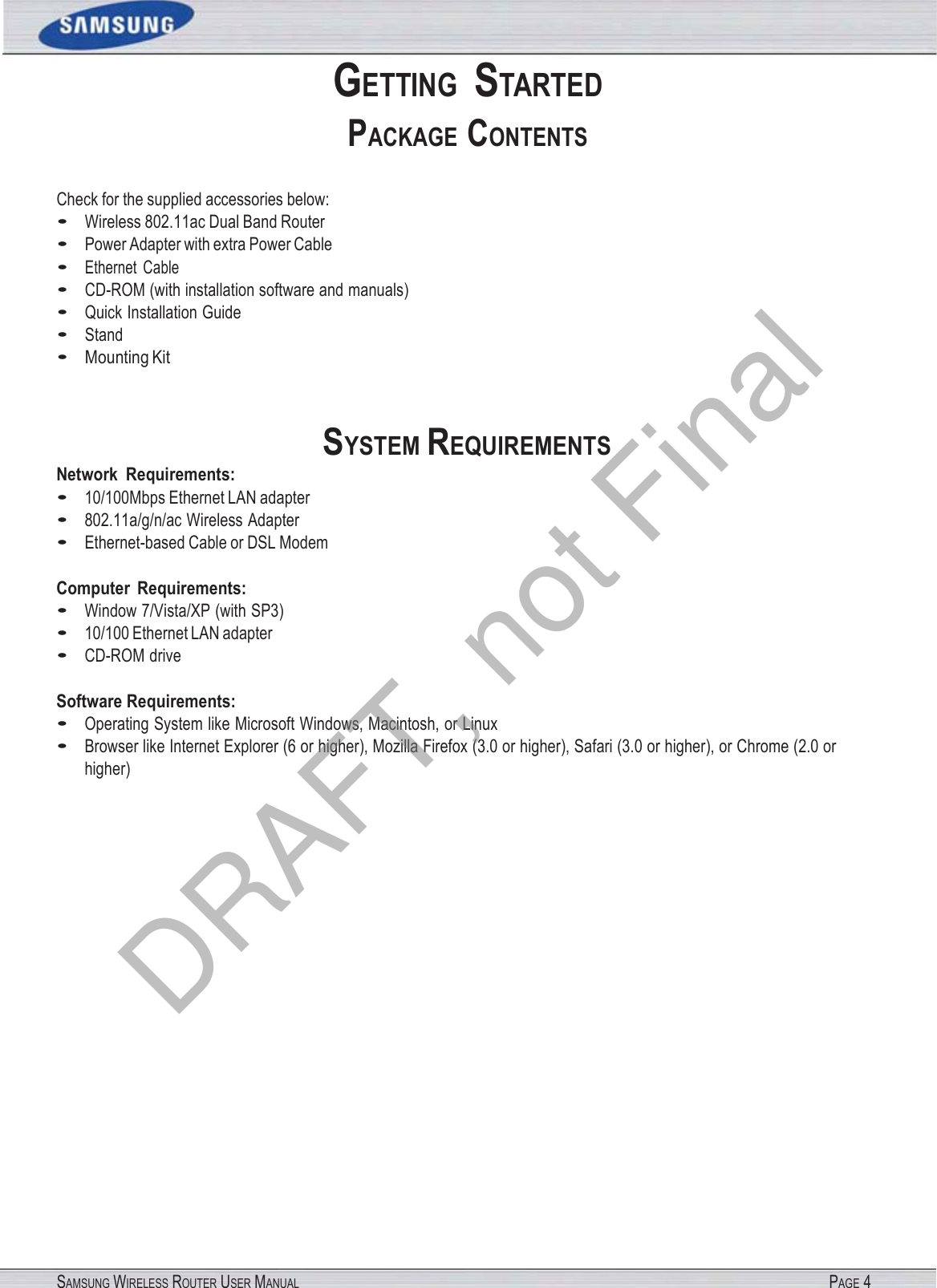 SAMSUNG WIRELESS ROUTER USER MANUAL PAGE 4 GETTING  STARTED PACKAGE CONTENTS Check for the supplied accessories below: • Wireless 802.11ac Dual Band Router • Power Adapter with extra Power Cable • Ethernet  Cable • CD-ROM (with installation software and manuals) • Quick Installation Guide • Stand • Mounting Kit Network  Requirements: • 10/100Mbps Ethernet LAN adapter • 802.11a/g/n/ac Wireless Adapter SYSTEM REQUIREMENTS • Ethernet-based Cable or DSL Modem Computer  Requirements: • Window 7/Vista/XP (with SP3) • 10/100 Ethernet LAN adapter • CD-ROM drive Software Requirements: • Operating System like Microsoft Windows, Macintosh, or Linux • Browser like Internet Explorer (6 or higher), Mozilla Firefox (3.0 or higher), Safari (3.0 or higher), or Chrome (2.0 or higher) DRAFT, not Final