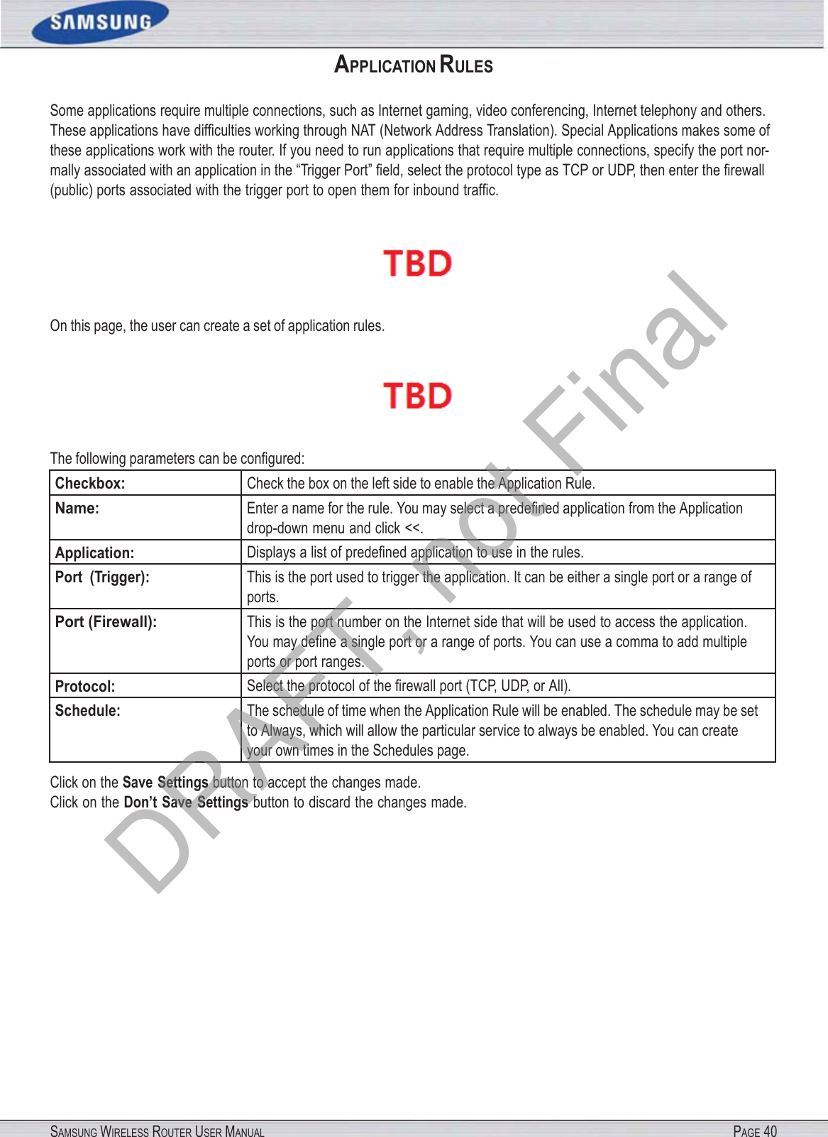 SAMSUNG WIRELESS ROUTER USER MANUAL PAGE 40APPLICATION RULES Some applications require multiple connections, such as Internet gaming, video conferencing, Internet telephony and others. These applications have difﬁculties working through NAT (Network Address Translation). Special Applications makes some of these applications work with the router. If you need to run applications that require multiple connections, specify the port nor- mally associated with an application in the “Trigger Port” ﬁeld, select the protocol type as TCP or UDP, then enter the ﬁrewall (public) ports associated with the trigger port to open them for inbound trafﬁc.  On this page, the user can create a set of application rules.  The following parameters can be conﬁgured: Checkbox: Check the box on the left side to enable the Application Rule. Name: Enter a name for the rule. You may select a predeﬁned application from the Application drop-down menu and click &lt;&lt;. Application: Displays a list of predeﬁned application to use in the rules. Port  (Trigger): This is the port used to trigger the application. It can be either a single port or a range of ports. Port (Firewall): This is the port number on the Internet side that will be used to access the application. You may deﬁne a single port or a range of ports. You can use a comma to add multiple ports or port ranges. Protocol: Select the protocol of the ﬁrewall port (TCP, UDP, or All). Schedule: The schedule of time when the Application Rule will be enabled. The schedule may be set to Always, which will allow the particular service to always be enabled. You can create your own times in the Schedules page. Click on the Save Settings button to accept the changes made. Click on the Don’t Save Settings button to discard the changes made. DRAFT, not Final