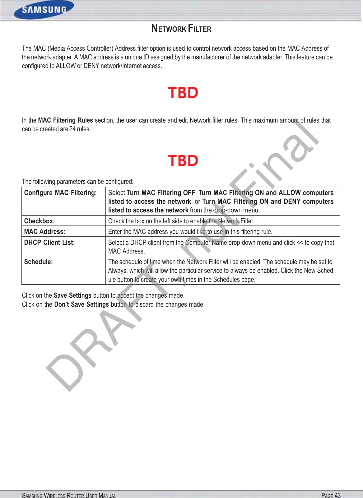SAMSUNG WIRELESS ROUTER USER MANUAL PAGE 43NETWORK FILTER The MAC (Media Access Controller) Address ﬁlter option is used to control network access based on the MAC Address of the network adapter. A MAC address is a unique ID assigned by the manufacturer of the network adapter. This feature can be conﬁgured to ALLOW or DENY network/Internet access.  In the MAC Filtering Rules section, the user can create and edit Network ﬁlter rules. This maximum amount of rules that can be created are 24 rules.  The following parameters can be conﬁgured: Conﬁgure MAC Filtering: Select Turn MAC Filtering OFF, Turn MAC Filtering ON and ALLOW computers listed to access the network, or Turn MAC Filtering ON and DENY computers listed to access the network from the drop-down menu. Checkbox: Check the box on the left side to enable the Network Filter. MAC Address: Enter the MAC address you would like to use in this ﬁltering rule. DHCP Client List: Select a DHCP client from the Computer Name drop-down menu and click &lt;&lt; to copy that MAC Address. Schedule: The schedule of time when the Network Filter will be enabled. The schedule may be set to Always, which will allow the particular service to always be enabled. Click the New Sched- ule button to create your own times in the Schedules page. Click on the Save Settings button to accept the changes made. Click on the Don’t Save Settings button to discard the changes made. DRAFT, not Final
