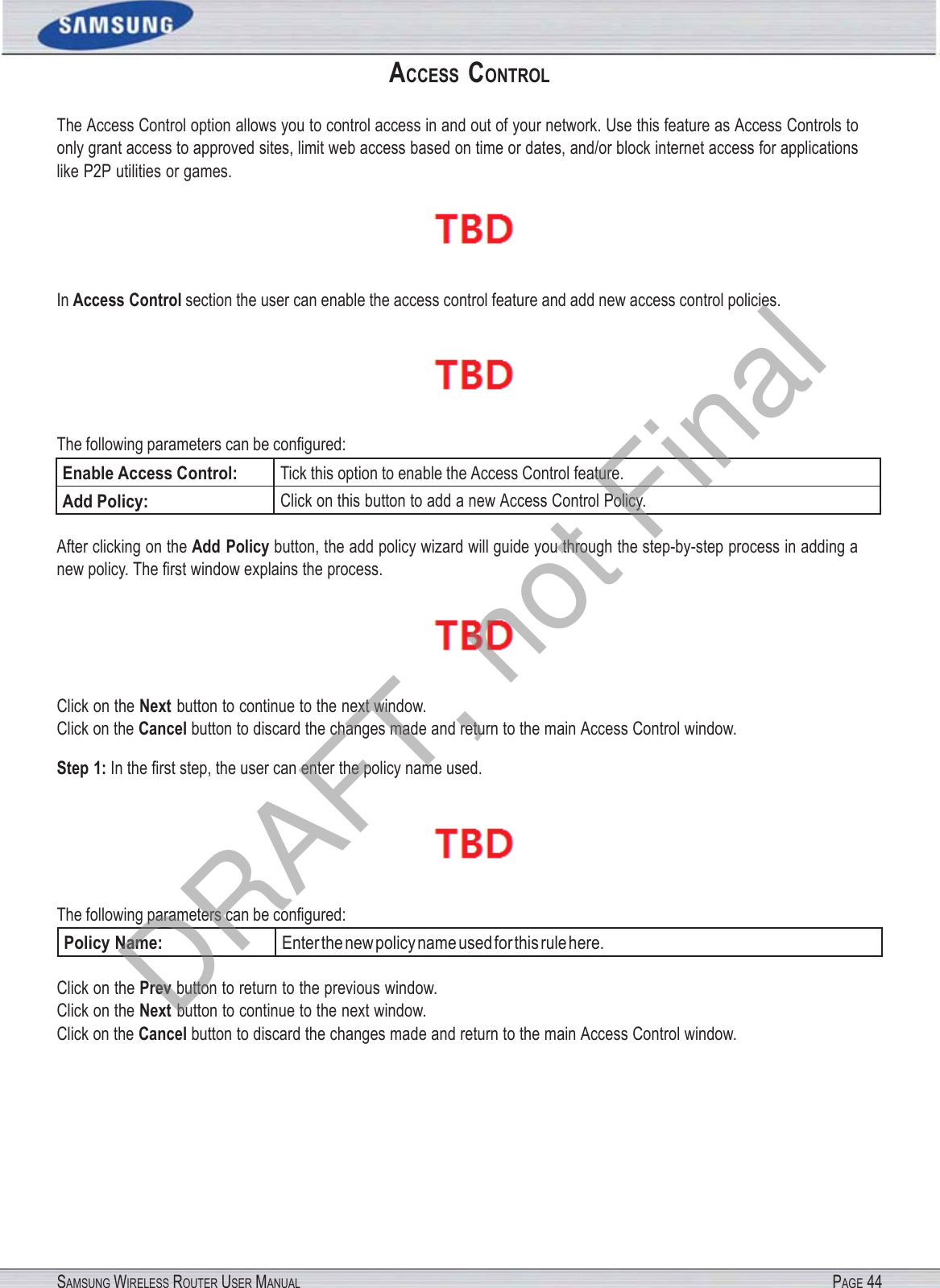 SAMSUNG WIRELESS ROUTER USER MANUAL PAGE 44ACCESS  CONTROL The Access Control option allows you to control access in and out of your network. Use this feature as Access Controls to only grant access to approved sites, limit web access based on time or dates, and/or block internet access for applications like P2P utilities or games.  In Access Control section the user can enable the access control feature and add new access control policies.  The following parameters can be conﬁgured: Enable Access Control: Tick this option to enable the Access Control feature. Add Policy: Click on this button to add a new Access Control Policy. After clicking on the Add Policy button, the add policy wizard will guide you through the step-by-step process in adding a new policy. The ﬁrst window explains the process.  Click on the Next button to continue to the next window. Click on the Cancel button to discard the changes made and return to the main Access Control window. Step 1: In the ﬁrst step, the user can enter the policy name used.  The following parameters can be conﬁgured: Policy Name: Enter the new policy name used for this rule here. Click on the Prev button to return to the previous window. Click on the Next button to continue to the next window. Click on the Cancel button to discard the changes made and return to the main Access Control window. DRAFT, not Final