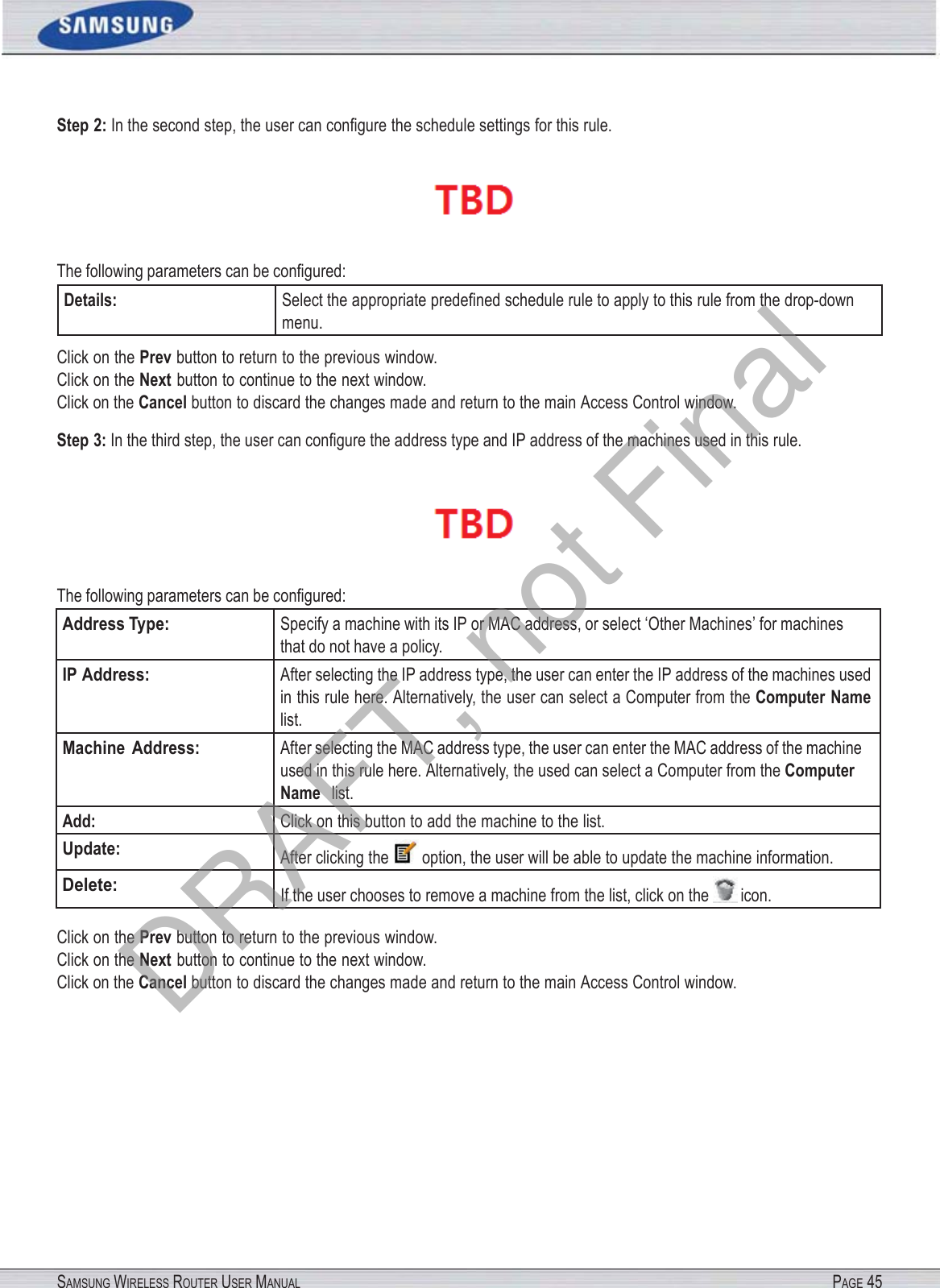 SAMSUNG WIRELESS ROUTER USER MANUAL PAGE 45Step 2: In the second step, the user can conﬁgure the schedule settings for this rule.  The following parameters can be conﬁgured: Details: Select the appropriate predeﬁned schedule rule to apply to this rule from the drop-down menu. Click on the Prev button to return to the previous window. Click on the Next button to continue to the next window. Click on the Cancel button to discard the changes made and return to the main Access Control window. Step 3: In the third step, the user can conﬁgure the address type and IP address of the machines used in this rule.  The following parameters can be conﬁgured: Address Type: Specify a machine with its IP or MAC address, or select ‘Other Machines’ for machines that do not have a policy. IP Address: After selecting the IP address type, the user can enter the IP address of the machines used in this rule here. Alternatively, the user can select a Computer from the Computer Name list. Machine  Address: After selecting the MAC address type, the user can enter the MAC address of the machine used in this rule here. Alternatively, the used can select a Computer from the Computer Name  list. Add: Click on this button to add the machine to the list. Update: After clicking the  option, the user will be able to update the machine information. Delete: If the user chooses to remove a machine from the list, click on the  icon. Click on the Prev button to return to the previous window. Click on the Next button to continue to the next window. Click on the Cancel button to discard the changes made and return to the main Access Control window. DRAFT, not Final