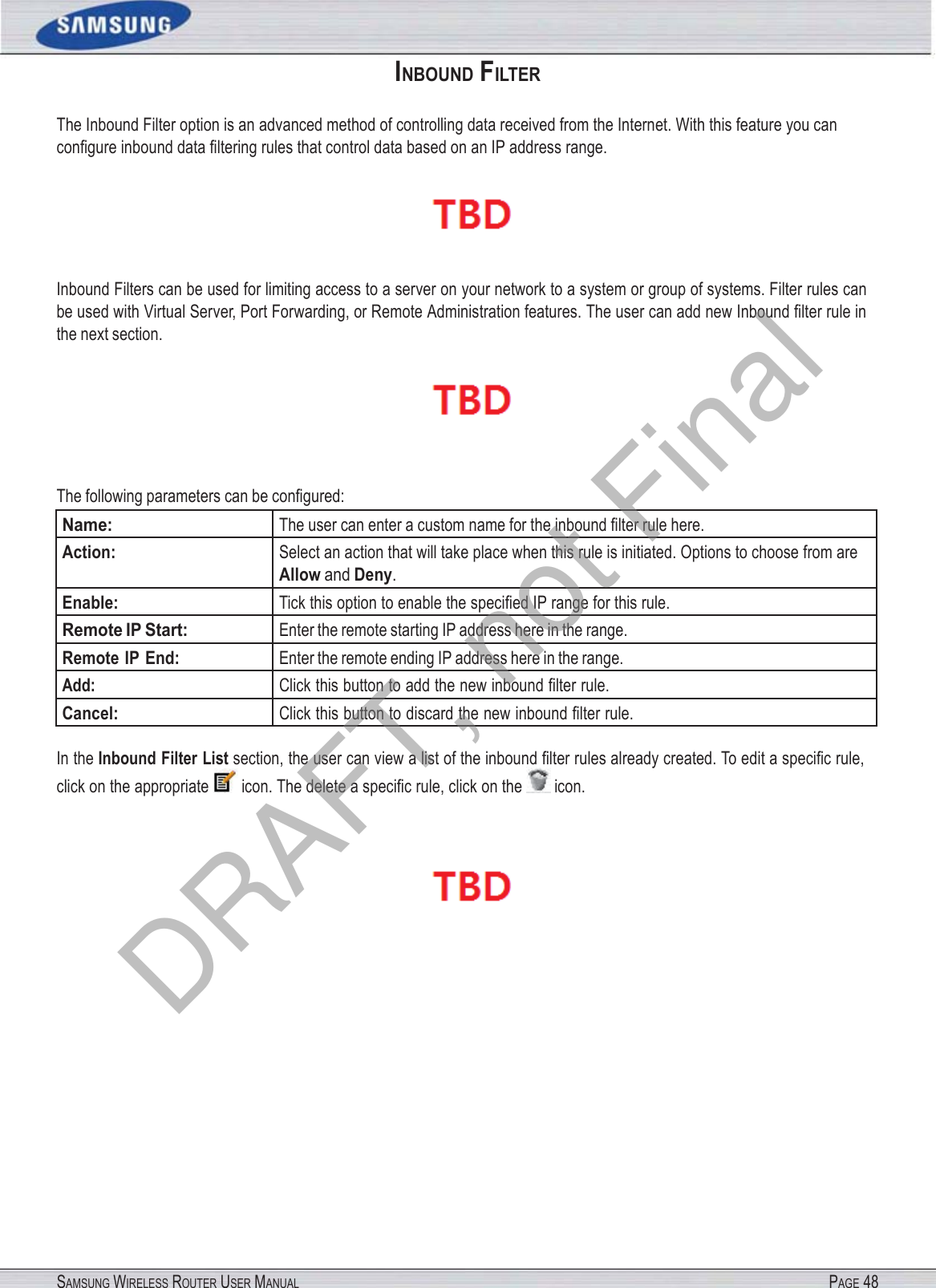 SAMSUNG WIRELESS ROUTER USER MANUAL PAGE 48INBOUND FILTER The Inbound Filter option is an advanced method of controlling data received from the Internet. With this feature you can conﬁgure inbound data ﬁltering rules that control data based on an IP address range.  Inbound Filters can be used for limiting access to a server on your network to a system or group of systems. Filter rules can be used with Virtual Server, Port Forwarding, or Remote Administration features. The user can add new Inbound ﬁlter rule in the next section.  The following parameters can be conﬁgured: Name: The user can enter a custom name for the inbound ﬁlter rule here. Action: Select an action that will take place when this rule is initiated. Options to choose from are Allow and Deny. Enable: Tick this option to enable the speciﬁed IP range for this rule. Remote IP Start: Enter the remote starting IP address here in the range. Remote IP End: Enter the remote ending IP address here in the range. Add: Click this button to add the new inbound ﬁlter rule. Cancel: Click this button to discard the new inbound ﬁlter rule. In the Inbound Filter List section, the user can view a list of the inbound ﬁlter rules already created. To edit a speciﬁc rule, click on the appropriate  icon. The delete a speciﬁc rule, click on the  icon.  DRAFT, not Final