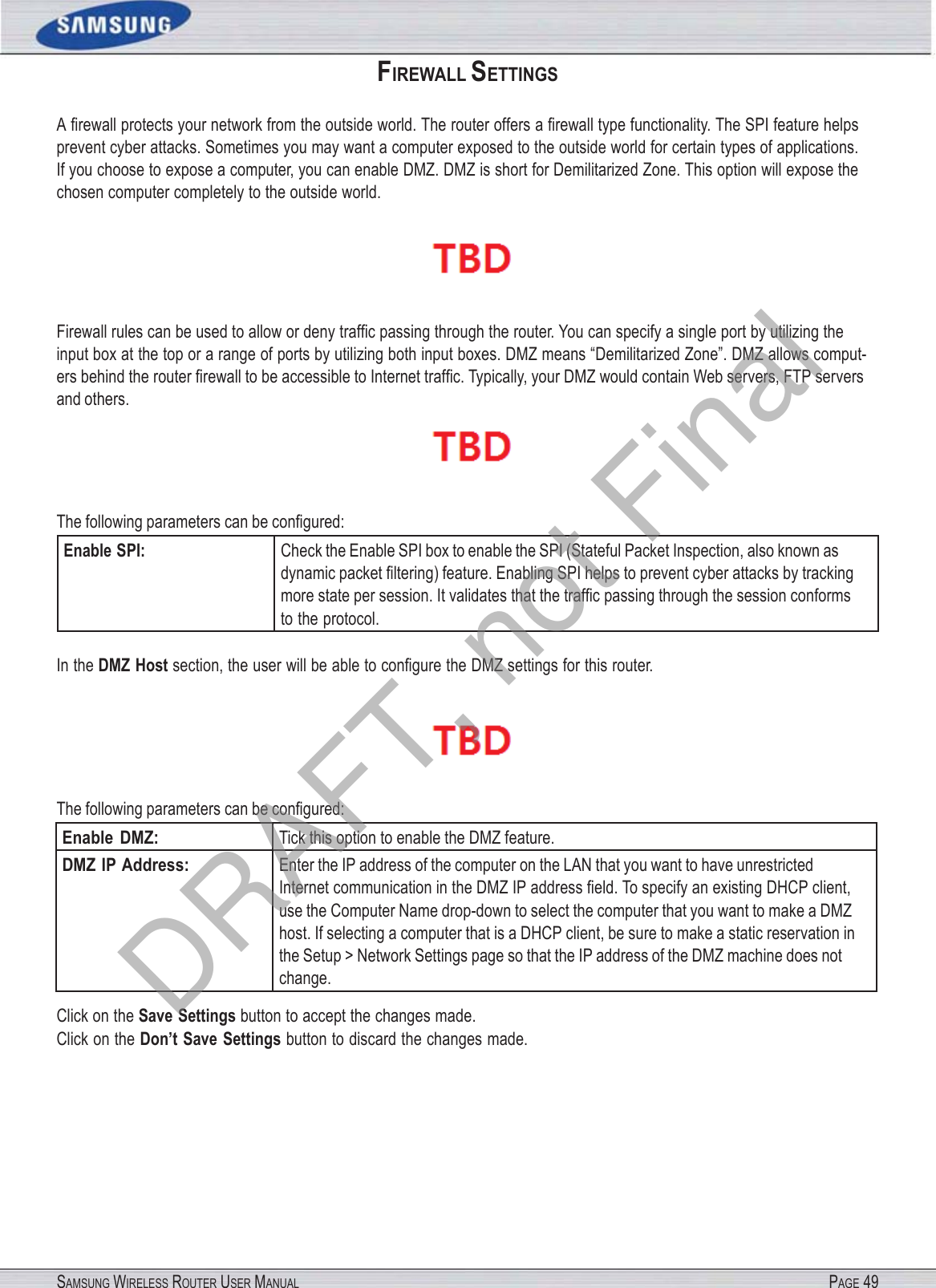 SAMSUNG WIRELESS ROUTER USER MANUAL PAGE 49FIREWALL SETTINGS A ﬁrewall protects your network from the outside world. The router offers a ﬁrewall type functionality. The SPI feature helps prevent cyber attacks. Sometimes you may want a computer exposed to the outside world for certain types of applications. If you choose to expose a computer, you can enable DMZ. DMZ is short for Demilitarized Zone. This option will expose the chosen computer completely to the outside world.  Firewall rules can be used to allow or deny trafﬁc passing through the router. You can specify a single port by utilizing the input box at the top or a range of ports by utilizing both input boxes. DMZ means “Demilitarized Zone”. DMZ allows comput- ers behind the router ﬁrewall to be accessible to Internet trafﬁc. Typically, your DMZ would contain Web servers, FTP servers and others.  The following parameters can be conﬁgured: Enable SPI: Check the Enable SPI box to enable the SPI (Stateful Packet Inspection, also known as dynamic packet ﬁltering) feature. Enabling SPI helps to prevent cyber attacks by tracking more state per session. It validates that the trafﬁc passing through the session conforms to the protocol. In the DMZ Host section, the user will be able to conﬁgure the DMZ settings for this router.  The following parameters can be conﬁgured: Enable  DMZ: Tick this option to enable the DMZ feature. DMZ IP Address: Enter the IP address of the computer on the LAN that you want to have unrestricted Internet communication in the DMZ IP address ﬁeld. To specify an existing DHCP client, use the Computer Name drop-down to select the computer that you want to make a DMZ host. If selecting a computer that is a DHCP client, be sure to make a static reservation in the Setup &gt; Network Settings page so that the IP address of the DMZ machine does not change. Click on the Save Settings button to accept the changes made. Click on the Don’t Save Settings button to discard the changes made. DRAFT, not Final