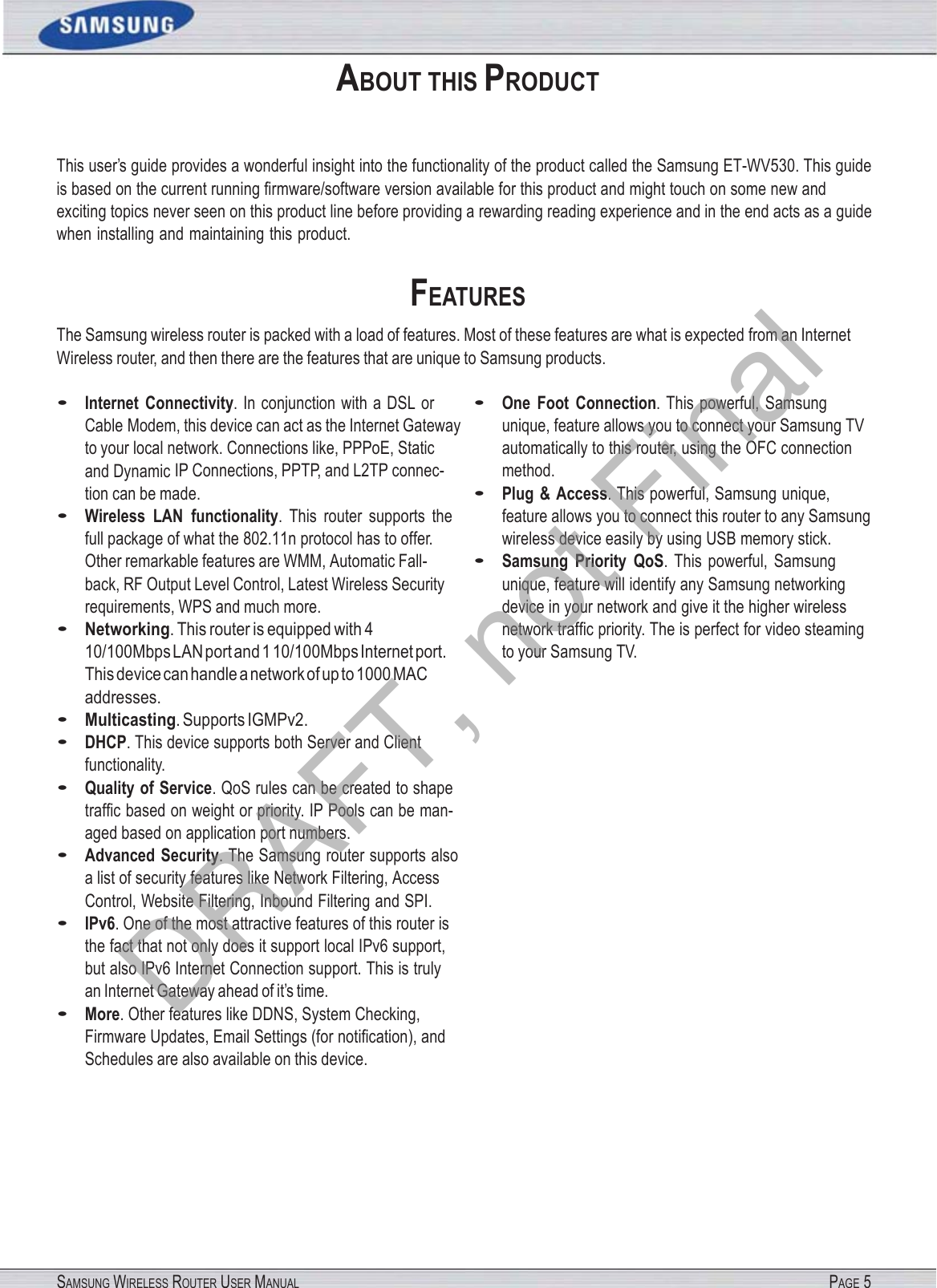 SAMSUNG WIRELESS ROUTER USER MANUAL PAGE 5 ABOUT THIS PRODUCT This user’s guide provides a wonderful insight into the functionality of the product called the Samsung ET-WV530. This guide is based on the current running ﬁrmware/software version available for this product and might touch on some new and exciting topics never seen on this product line before providing a rewarding reading experience and in the end acts as a guide when installing and maintaining this product. FEATURES The Samsung wireless router is packed with a load of features. Most of these features are what is expected from an Internet Wireless router, and then there are the features that are unique to Samsung products. • Internet  Connectivity. In conjunction with a DSL or Cable Modem, this device can act as the Internet Gateway to your local network. Connections like, PPPoE, Static and Dynamic IP Connections, PPTP, and L2TP connec- tion can be made. • Wireless  LAN  functionality.  This  router  supports  the full package of what the 802.11n protocol has to offer. Other remarkable features are WMM, Automatic Fall- back, RF Output Level Control, Latest Wireless Security requirements, WPS and much more. • Networking. This router is equipped with 4 10/100Mbps LAN port and 1 10/100Mbps Internet port. This device can handle a network of up to 1000 MAC addresses. • Multicasting. Supports IGMPv2. • DHCP. This device supports both Server and Client functionality. • Quality of Service. QoS rules can be created to shape trafﬁc based on weight or priority. IP Pools can be man- aged based on application port numbers. • Advanced  Security. The Samsung router supports also a list of security features like Network Filtering, Access Control, Website Filtering, Inbound Filtering and SPI. • IPv6. One of the most attractive features of this router is the fact that not only does it support local IPv6 support, but also IPv6 Internet Connection support. This is truly an Internet Gateway ahead of it’s time. • More. Other features like DDNS, System Checking, Firmware Updates, Email Settings (for notiﬁcation), and Schedules are also available on this device. • One  Foot  Connection. This powerful, Samsung unique, feature allows you to connect your Samsung TV automatically to this router, using the OFC connection method. • Plug  &amp;  Access. This powerful, Samsung unique, feature allows you to connect this router to any Samsung wireless device easily by using USB memory stick. • Samsung  Priority  QoS.  This  powerful,  Samsung unique, feature will identify any Samsung networking device in your network and give it the higher wireless network trafﬁc priority. The is perfect for video steaming to your Samsung TV. DRAFT, not Final