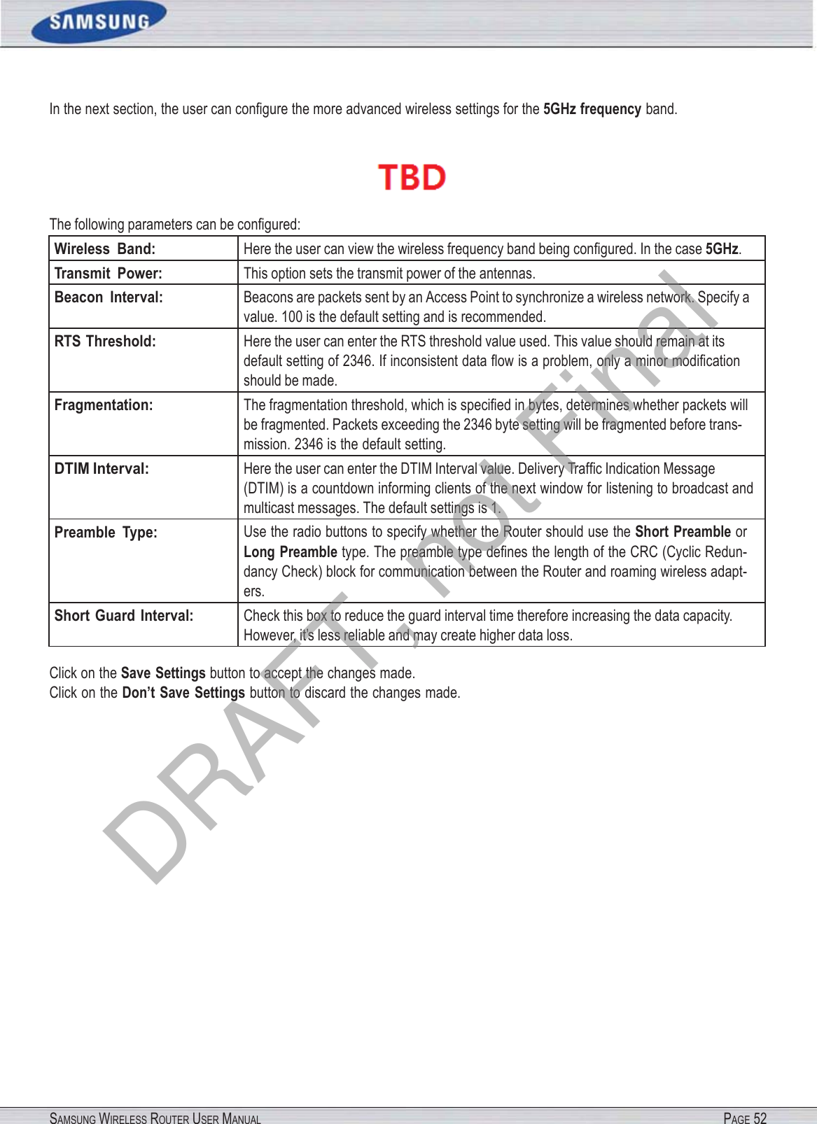 SAMSUNG WIRELESS ROUTER USER MANUAL PAGE 52In the next section, the user can conﬁgure the more advanced wireless settings for the 5GHz frequency band.  The following parameters can be conﬁgured: Wireless  Band: Here the user can view the wireless frequency band being conﬁgured. In the case 5GHz. Transmit  Power: This option sets the transmit power of the antennas. Beacon  Interval: Beacons are packets sent by an Access Point to synchronize a wireless network. Specify a value. 100 is the default setting and is recommended. RTS Threshold: Here the user can enter the RTS threshold value used. This value should remain at its default setting of 2346. If inconsistent data ﬂow is a problem, only a minor modiﬁcation should be made. Fragmentation: The fragmentation threshold, which is speciﬁed in bytes, determines whether packets will be fragmented. Packets exceeding the 2346 byte setting will be fragmented before trans- mission. 2346 is the default setting. DTIM Interval: Here the user can enter the DTIM Interval value. Delivery Trafﬁc Indication Message (DTIM) is a countdown informing clients of the next window for listening to broadcast and multicast messages. The default settings is 1. Preamble  Type: Use the radio buttons to specify whether the Router should use the Short  Preamble or Long Preamble type. The preamble type deﬁnes the length of the CRC (Cyclic Redun- dancy Check) block for communication between the Router and roaming wireless adapt- ers. Short  Guard Interval: Check this box to reduce the guard interval time therefore increasing the data capacity. However, it’s less reliable and may create higher data loss. Click on the Save Settings button to accept the changes made. Click on the Don’t Save Settings button to discard the changes made. DRAFT, not Final