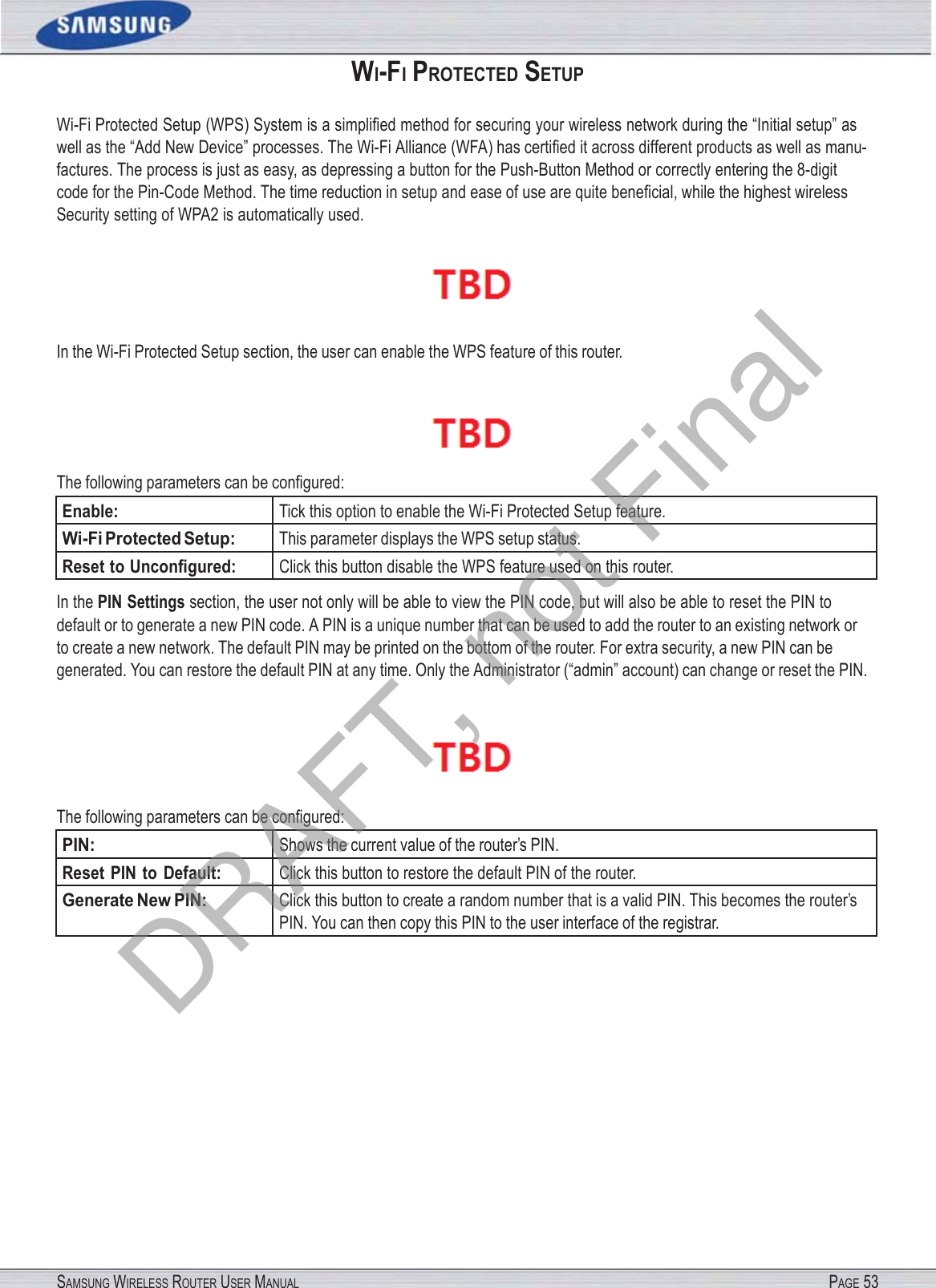 SAMSUNG WIRELESS ROUTER USER MANUAL PAGE 53WI-FI PROTECTED SETUP Wi-Fi Protected Setup (WPS) System is a simpliﬁed method for securing your wireless network during the “Initial setup” as well as the “Add New Device” processes. The Wi-Fi Alliance (WFA) has certiﬁed it across different products as well as manu- factures. The process is just as easy, as depressing a button for the Push-Button Method or correctly entering the 8-digit code for the Pin-Code Method. The time reduction in setup and ease of use are quite beneﬁcial, while the highest wireless Security setting of WPA2 is automatically used.  In the Wi-Fi Protected Setup section, the user can enable the WPS feature of this router.  The following parameters can be conﬁgured: Enable: Tick this option to enable the Wi-Fi Protected Setup feature. Wi-Fi Protected Setup: This parameter displays the WPS setup status. Reset to Unconﬁgured: Click this button disable the WPS feature used on this router. In the PIN Settings section, the user not only will be able to view the PIN code, but will also be able to reset the PIN to default or to generate a new PIN code. A PIN is a unique number that can be used to add the router to an existing network or to create a new network. The default PIN may be printed on the bottom of the router. For extra security, a new PIN can be generated. You can restore the default PIN at any time. Only the Administrator (“admin” account) can change or reset the PIN.  The following parameters can be conﬁgured: PIN: Shows the current value of the router’s PIN. Reset PIN to Default: Click this button to restore the default PIN of the router. Generate New PIN: Click this button to create a random number that is a valid PIN. This becomes the router’s PIN. You can then copy this PIN to the user interface of the registrar. DRAFT, not Final