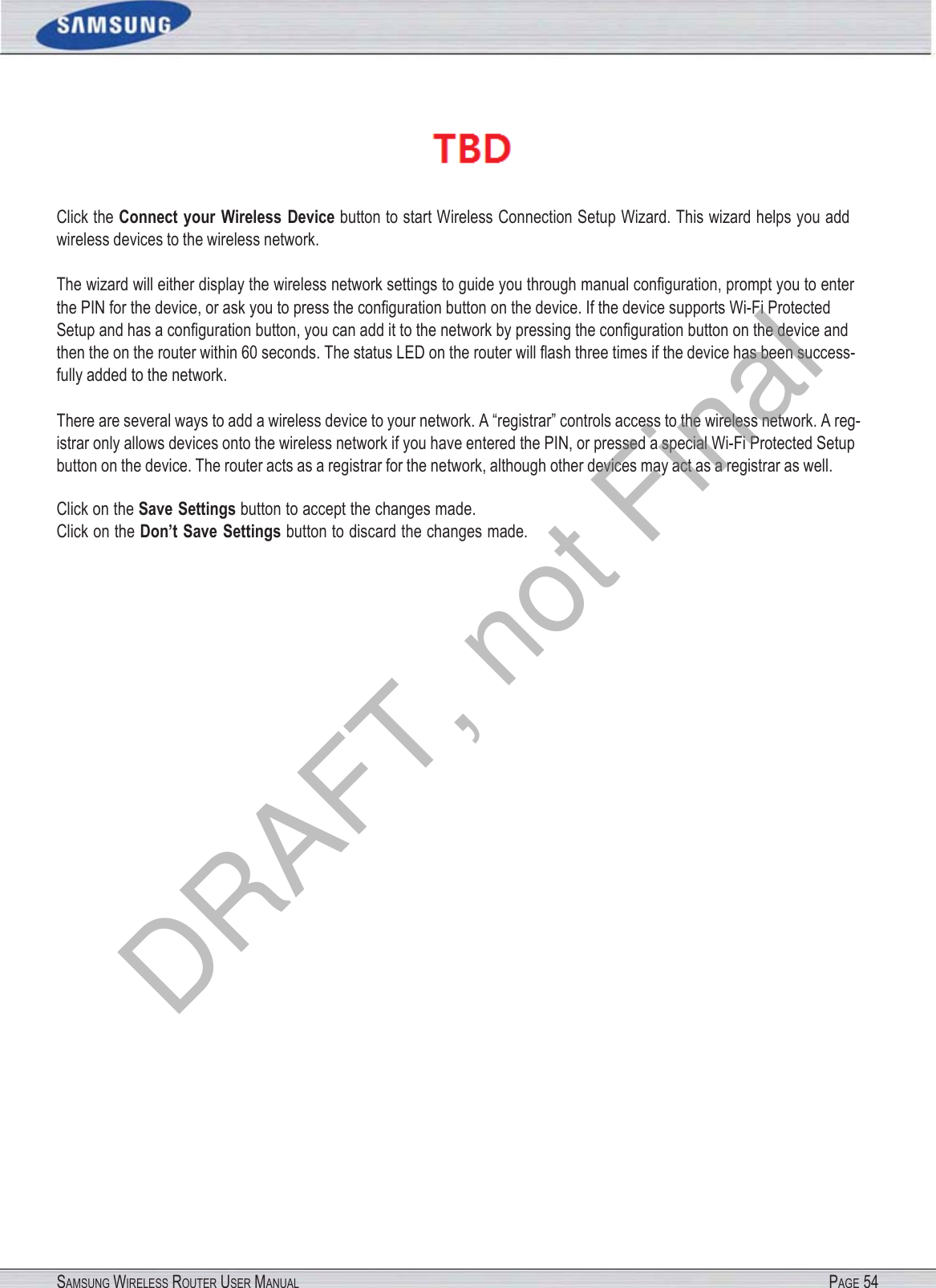 SAMSUNG WIRELESS ROUTER USER MANUAL PAGE 54 Click the Connect  your  Wireless  Device button to start Wireless Connection Setup Wizard. This wizard helps you add wireless devices to the wireless network. The wizard will either display the wireless network settings to guide you through manual conﬁguration, prompt you to enter the PIN for the device, or ask you to press the conﬁguration button on the device. If the device supports Wi-Fi Protected Setup and has a conﬁguration button, you can add it to the network by pressing the conﬁguration button on the device and then the on the router within 60 seconds. The status LED on the router will ﬂash three times if the device has been success- fully added to the network. There are several ways to add a wireless device to your network. A “registrar” controls access to the wireless network. A reg- istrar only allows devices onto the wireless network if you have entered the PIN, or pressed a special Wi-Fi Protected Setup button on the device. The router acts as a registrar for the network, although other devices may act as a registrar as well. Click on the Save Settings button to accept the changes made. Click on the Don’t Save Settings button to discard the changes made. DRAFT, not Final