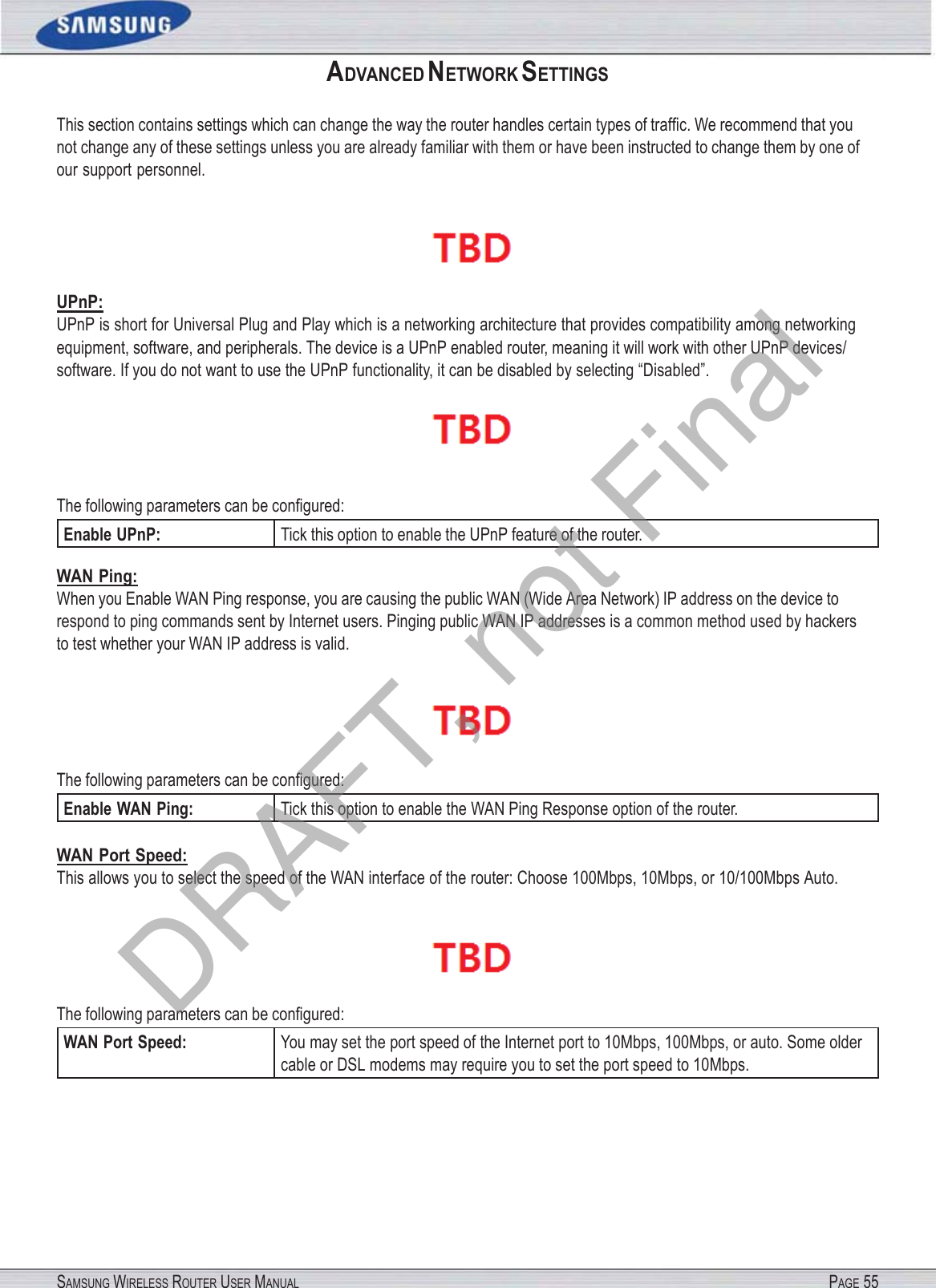 SAMSUNG WIRELESS ROUTER USER MANUAL PAGE 55ADVANCED NETWORK SETTINGS This section contains settings which can change the way the router handles certain types of trafﬁc. We recommend that you not change any of these settings unless you are already familiar with them or have been instructed to change them by one of our support personnel.  UPnP: UPnP is short for Universal Plug and Play which is a networking architecture that provides compatibility among networking equipment, software, and peripherals. The device is a UPnP enabled router, meaning it will work with other UPnP devices/ software. If you do not want to use the UPnP functionality, it can be disabled by selecting “Disabled”.  The following parameters can be conﬁgured: Enable UPnP: Tick this option to enable the UPnP feature of the router. WAN Ping: When you Enable WAN Ping response, you are causing the public WAN (Wide Area Network) IP address on the device to respond to ping commands sent by Internet users. Pinging public WAN IP addresses is a common method used by hackers to test whether your WAN IP address is valid.  The following parameters can be conﬁgured: Enable WAN Ping: Tick this option to enable the WAN Ping Response option of the router. WAN Port Speed: This allows you to select the speed of the WAN interface of the router: Choose 100Mbps, 10Mbps, or 10/100Mbps Auto.  The following parameters can be conﬁgured: WAN Port Speed: You may set the port speed of the Internet port to 10Mbps, 100Mbps, or auto. Some older cable or DSL modems may require you to set the port speed to 10Mbps. DRAFT, not Final