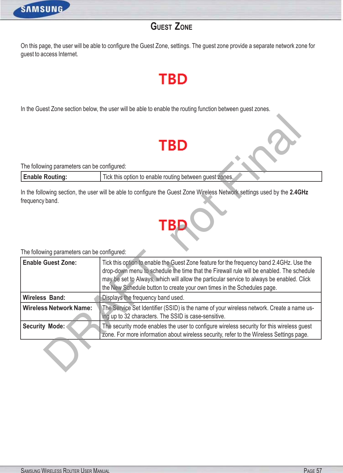SAMSUNG WIRELESS ROUTER USER MANUAL PAGE 57GUEST  ZONE On this page, the user will be able to conﬁgure the Guest Zone, settings. The guest zone provide a separate network zone for guest to access Internet.  In the Guest Zone section below, the user will be able to enable the routing function between guest zones.  The following parameters can be conﬁgured: Enable Routing: Tick this option to enable routing between guest zones. In the following section, the user will be able to conﬁgure the Guest Zone Wireless Network settings used by the 2.4GHz frequency band.  The following parameters can be conﬁgured: Enable Guest Zone: Tick this option to enable the Guest Zone feature for the frequency band 2.4GHz. Use the drop-down menu to schedule the time that the Firewall rule will be enabled. The schedule may be set to Always, which will allow the particular service to always be enabled. Click the New Schedule button to create your own times in the Schedules page. Wireless  Band: Displays the frequency band used. Wireless Network Name: The Service Set Identiﬁer (SSID) is the name of your wireless network. Create a name us- ing up to 32 characters. The SSID is case-sensitive. Security  Mode: The security mode enables the user to conﬁgure wireless security for this wireless guest zone. For more information about wireless security, refer to the Wireless Settings page. DRAFT, not Final