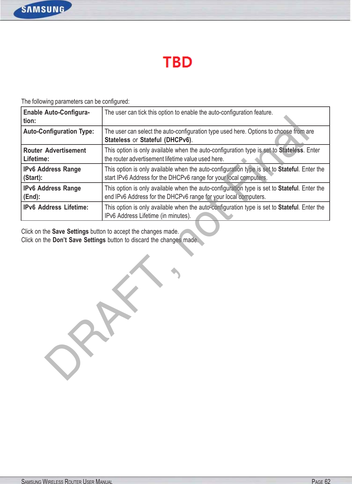 SAMSUNG WIRELESS ROUTER USER MANUAL PAGE 62  The following parameters can be conﬁgured: Enable Auto-Conﬁgura- tion: The user can tick this option to enable the auto-conﬁguration feature. Auto-Conﬁguration Type: The user can select the auto-conﬁguration type used here. Options to choose from are Stateless or Stateful  (DHCPv6). Router  Advertisement Lifetime: This option is only available when the auto-conﬁguration type is set to Stateless. Enter the router advertisement lifetime value used here. IPv6 Address Range (Start): This option is only available when the auto-conﬁguration type is set to Stateful. Enter the start IPv6 Address for the DHCPv6 range for your local computers. IPv6 Address Range (End): This option is only available when the auto-conﬁguration type is set to Stateful. Enter the end IPv6 Address for the DHCPv6 range for your local computers. IPv6  Address  Lifetime: This option is only available when the auto-conﬁguration type is set to Stateful. Enter the IPv6 Address Lifetime (in minutes). Click on the Save Settings button to accept the changes made. Click on the Don’t Save Settings button to discard the changes made. DRAFT, not Final