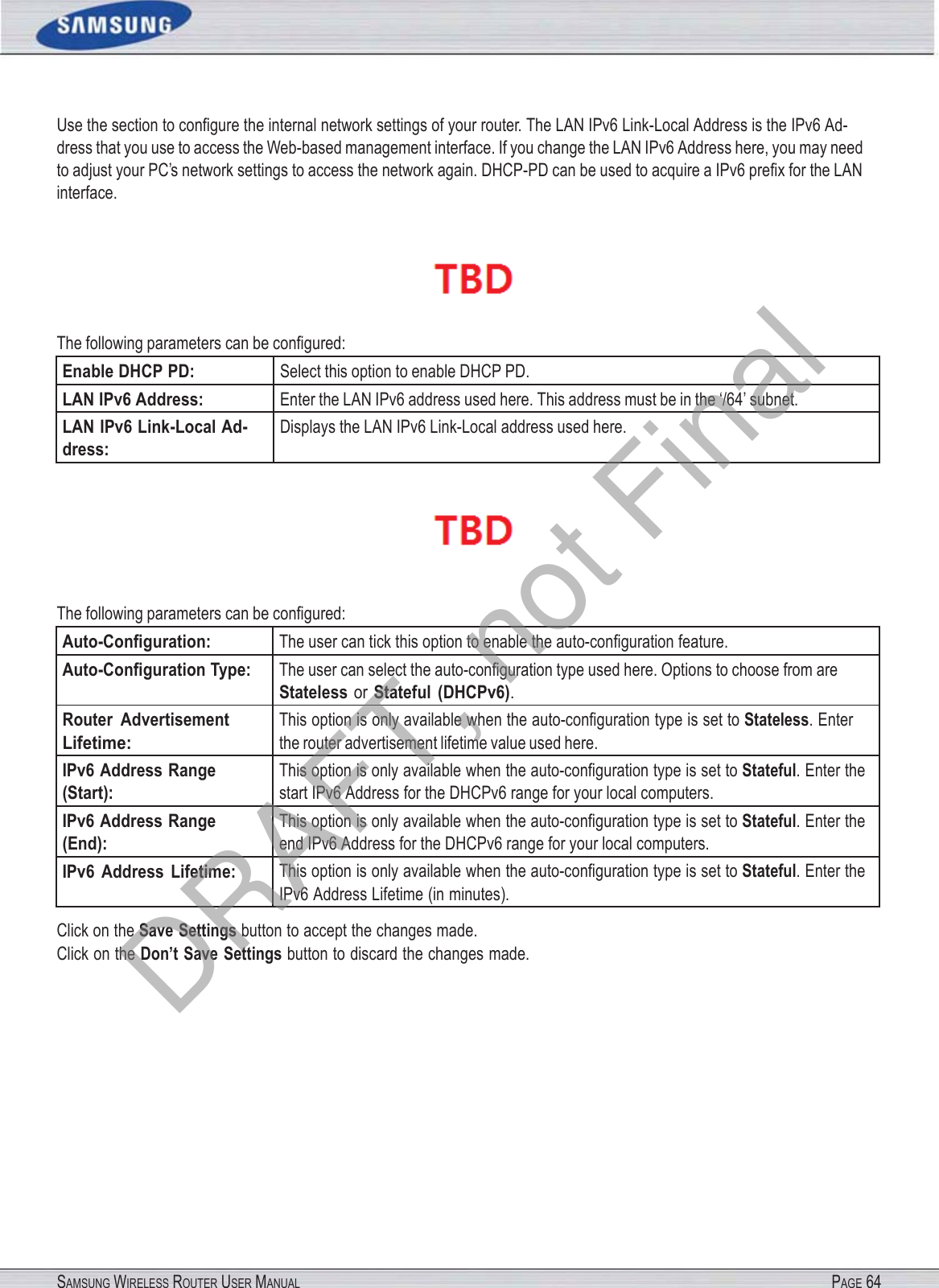 SAMSUNG WIRELESS ROUTER USER MANUAL PAGE 64Use the section to conﬁgure the internal network settings of your router. The LAN IPv6 Link-Local Address is the IPv6 Ad- dress that you use to access the Web-based management interface. If you change the LAN IPv6 Address here, you may need to adjust your PC’s network settings to access the network again. DHCP-PD can be used to acquire a IPv6 preﬁx for the LAN interface.  The following parameters can be conﬁgured: Enable DHCP PD: Select this option to enable DHCP PD. LAN IPv6 Address: Enter the LAN IPv6 address used here. This address must be in the ‘/64’ subnet. LAN IPv6 Link-Local Ad- dress: Displays the LAN IPv6 Link-Local address used here.   The following parameters can be conﬁgured: Auto-Conﬁguration: The user can tick this option to enable the auto-conﬁguration feature. Auto-Conﬁguration Type: The user can select the auto-conﬁguration type used here. Options to choose from are Stateless or Stateful  (DHCPv6). Router  Advertisement Lifetime: This option is only available when the auto-conﬁguration type is set to Stateless. Enter the router advertisement lifetime value used here. IPv6 Address Range (Start): This option is only available when the auto-conﬁguration type is set to Stateful. Enter the start IPv6 Address for the DHCPv6 range for your local computers. IPv6 Address Range (End): This option is only available when the auto-conﬁguration type is set to Stateful. Enter the end IPv6 Address for the DHCPv6 range for your local computers. IPv6  Address  Lifetime: This option is only available when the auto-conﬁguration type is set to Stateful. Enter the IPv6 Address Lifetime (in minutes). Click on the Save Settings button to accept the changes made. Click on the Don’t Save Settings button to discard the changes made. DRAFT, not Final