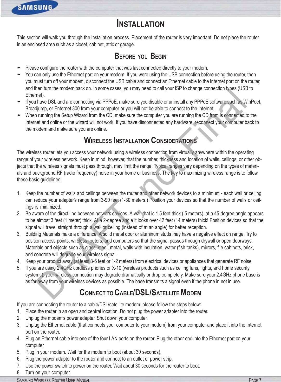 SAMSUNG WIRELESS ROUTER USER MANUAL PAGE 7 INSTALLATION This section will walk you through the installation process. Placement of the router is very important. Do not place the router in an enclosed area such as a closet, cabinet, attic or garage. BEFORE  YOU BEGIN • Please conﬁgure the router with the computer that was last connected directly to your modem. • You can only use the Ethernet port on your modem. If you were using the USB connection before using the router, then you must turn off your modem, disconnect the USB cable and connect an Ethernet cable to the Internet port on the router, and then turn the modem back on. In some cases, you may need to call your ISP to change connection types (USB to Ethernet). • If you have DSL and are connecting via PPPoE, make sure you disable or uninstall any PPPoE software such as WinPoet, Broadjump, or Enternet 300 from your computer or you will not be able to connect to the Internet. • When running the Setup Wizard from the CD, make sure the computer you are running the CD from is connected to the Internet and online or the wizard will not work. If you have disconnected any hardware, reconnect your computer back to the modem and make sure you are online. WIRELESS INSTALLATION CONSIDERATIONS The wireless router lets you access your network using a wireless connection from virtually anywhere within the operating range of your wireless network. Keep in mind, however, that the number, thickness and location of walls, ceilings, or other ob- jects that the wireless signals must pass through, may limit the range. Typical ranges vary depending on the types of materi- als and background RF (radio frequency) noise in your home or business. The key to maximizing wireless range is to follow these basic guidelines: 1. Keep the number of walls and ceilings between the router and other network devices to a minimum - each wall or ceiling can reduce your adapter’s range from 3-90 feet (1-30 meters.) Position your devices so that the number of walls or ceil- ings is minimized. 2. Be aware of the direct line between network devices. A wall that is 1.5 feet thick (.5 meters), at a 45-degree angle appears to be almost 3 feet (1 meter) thick. At a 2-degree angle it looks over 42 feet (14 meters) thick! Position devices so that the signal will travel straight through a wall or ceiling (instead of at an angle) for better reception. 3. Building Materials make a difference. A solid metal door or aluminum studs may have a negative effect on range. Try to position access points, wireless routers, and computers so that the signal passes through drywall or open doorways. Materials and objects such as glass, steel, metal, walls with insulation, water (ﬁsh tanks), mirrors, ﬁle cabinets, brick, and concrete will degrade your wireless signal. 4. Keep your product away (at least 3-6 feet or 1-2 meters) from electrical devices or appliances that generate RF noise. 5. If you are using 2.4GHz cordless phones or X-10 (wireless products such as ceiling fans, lights, and home security systems), your wireless connection may degrade dramatically or drop completely. Make sure your 2.4GHz phone base is as far away from your wireless devices as possible. The base transmits a signal even if the phone in not in use. CONNECT TO CABLE/DSL/SATELLITE MODEM If you are connecting the router to a cable/DSL/satellite modem, please follow the steps below: 1. Place the router in an open and central location. Do not plug the power adapter into the router. 2. Unplug the modem’s power adapter. Shut down your computer. 3. Unplug the Ethernet cable (that connects your computer to your modem) from your computer and place it into the Internet port on the router. 4. Plug an Ethernet cable into one of the four LAN ports on the router. Plug the other end into the Ethernet port on your computer. 5. Plug in your modem. Wait for the modem to boot (about 30 seconds). 6. Plug the power adapter to the router and connect to an outlet or power strip. 7. Use the power switch to power on the router. Wait about 30 seconds for the router to boot. 8. Turn on your computer. DRAFT, not Final