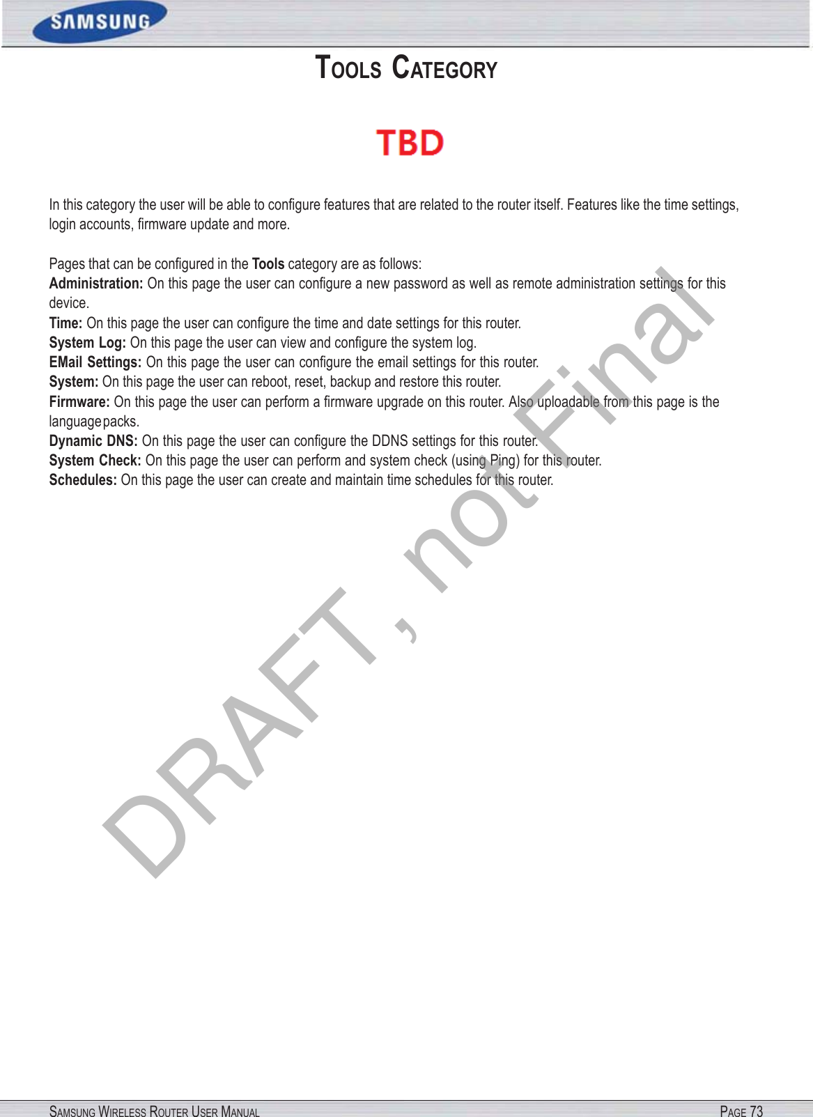 SAMSUNG WIRELESS ROUTER USER MANUAL PAGE 73TOOLS CATEGORY  In this category the user will be able to conﬁgure features that are related to the router itself. Features like the time settings, login accounts, ﬁrmware update and more. Pages that can be conﬁgured in the Tools category are as follows: Administration: On this page the user can conﬁgure a new password as well as remote administration settings for this device. Time: On this page the user can conﬁgure the time and date settings for this router. System Log: On this page the user can view and conﬁgure the system log. EMail Settings: On this page the user can conﬁgure the email settings for this router. System: On this page the user can reboot, reset, backup and restore this router. Firmware: On this page the user can perform a ﬁrmware upgrade on this router. Also uploadable from this page is the language packs. Dynamic DNS: On this page the user can conﬁgure the DDNS settings for this router. System Check: On this page the user can perform and system check (using Ping) for this router. Schedules: On this page the user can create and maintain time schedules for this router. DRAFT, not Final