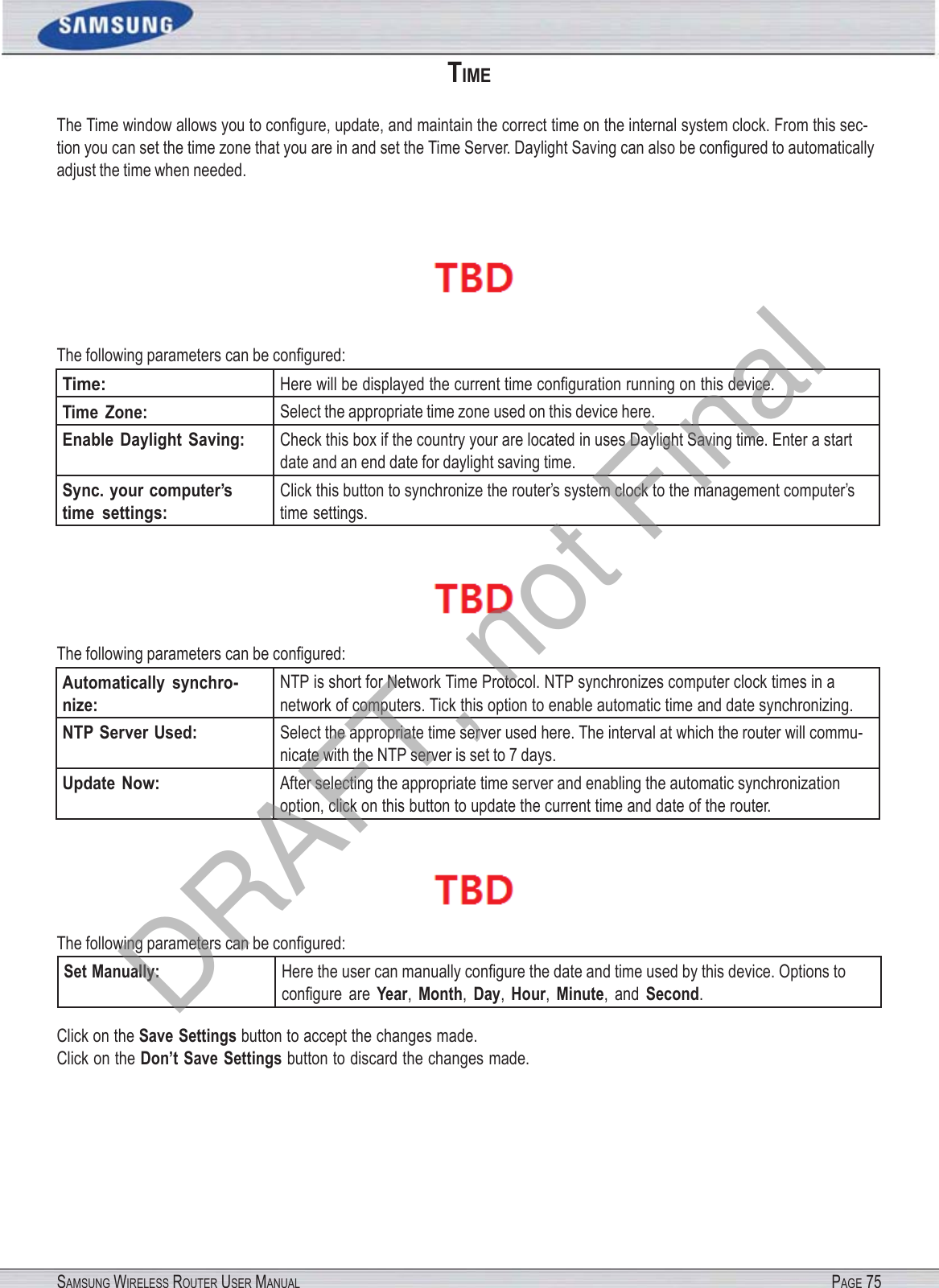 SAMSUNG WIRELESS ROUTER USER MANUAL PAGE 75TIME The Time window allows you to conﬁgure, update, and maintain the correct time on the internal system clock. From this sec- tion you can set the time zone that you are in and set the Time Server. Daylight Saving can also be conﬁgured to automatically adjust the time when needed.   The following parameters can be conﬁgured: Time: Here will be displayed the current time conﬁguration running on this device. Time  Zone: Select the appropriate time zone used on this device here. Enable Daylight  Saving: Check this box if the country your are located in uses Daylight Saving time. Enter a start date and an end date for daylight saving time. Sync. your computer’s time  settings: Click this button to synchronize the router’s system clock to the management computer’s time settings.  The following parameters can be conﬁgured: Automatically  synchro- nize: NTP is short for Network Time Protocol. NTP synchronizes computer clock times in a network of computers. Tick this option to enable automatic time and date synchronizing. NTP Server Used: Select the appropriate time server used here. The interval at which the router will commu- nicate with the NTP server is set to 7 days. Update Now: After selecting the appropriate time server and enabling the automatic synchronization option, click on this button to update the current time and date of the router.  The following parameters can be conﬁgured: Set Manually: Here the user can manually conﬁgure the date and time used by this device. Options to conﬁgure  are Year, Month, Day, Hour, Minute,  and Second. Click on the Save Settings button to accept the changes made. Click on the Don’t Save Settings button to discard the changes made. DRAFT, not Final
