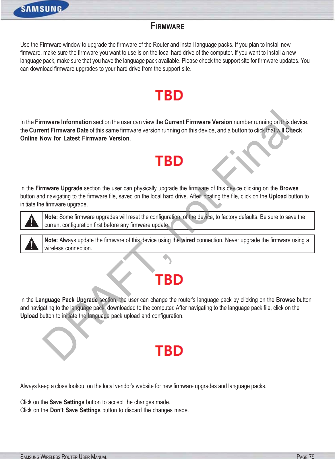 SAMSUNG WIRELESS ROUTER USER MANUAL PAGE 79FIRMWARE Use the Firmware window to upgrade the ﬁrmware of the Router and install language packs. If you plan to install new ﬁrmware, make sure the ﬁrmware you want to use is on the local hard drive of the computer. If you want to install a new language pack, make sure that you have the language pack available. Please check the support site for ﬁrmware updates. You can download ﬁrmware upgrades to your hard drive from the support site.  In the Firmware Information section the user can view the Current Firmware Version number running on this device, the Current Firmware Date of this same ﬁrmware version running on this device, and a button to click that will Check Online Now  for  Latest Firmware  Version.  In the Firmware  Upgrade section the user can physically upgrade the ﬁrmware of this device clicking on the Browse button and navigating to the ﬁrmware ﬁle, saved on the local hard drive. After locating the ﬁle, click on the Upload button to initiate the ﬁrmware upgrade. Note: Some ﬁrmware upgrades will reset the conﬁguration, of the device, to factory defaults. Be sure to save the current conﬁguration ﬁrst before any ﬁrmware update. Note: Always update the ﬁrmware of this device using the wired connection. Never upgrade the ﬁrmware using a wireless connection.  In the Language Pack Upgrade section, the user can change the router’s language pack by clicking on the Browse button and navigating to the language pack, downloaded to the computer. After navigating to the language pack ﬁle, click on the Upload button to initiate the language pack upload and conﬁguration. Always keep a close lookout on the local vendor’s website for new ﬁrmware upgrades and language packs. Click on the Save Settings button to accept the changes made. Click on the Don’t Save Settings button to discard the changes made. DRAFT, not Final