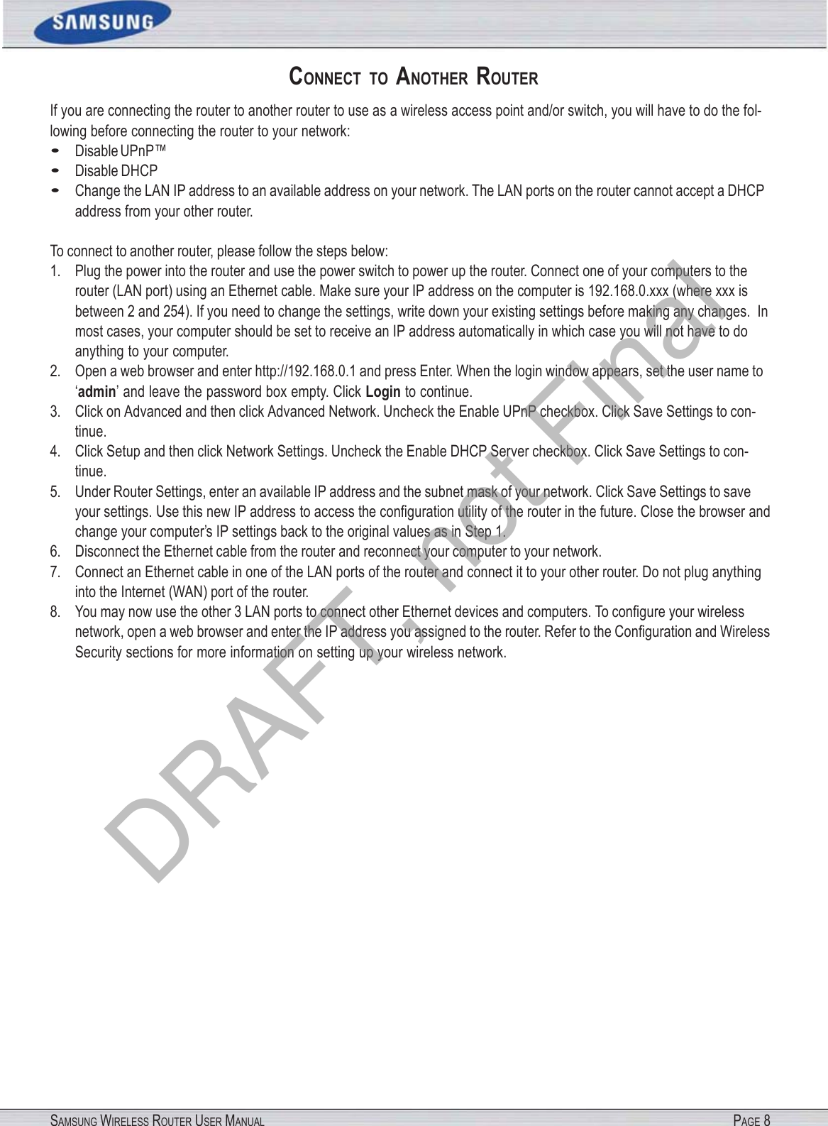 SAMSUNG WIRELESS ROUTER USER MANUAL PAGE 8 CONNECT  TO  ANOTHER  ROUTER If you are connecting the router to another router to use as a wireless access point and/or switch, you will have to do the fol- lowing before connecting the router to your network: • Disable UPnP™ • Disable DHCP • Change the LAN IP address to an available address on your network. The LAN ports on the router cannot accept a DHCP address from your other router. To connect to another router, please follow the steps below: 1. Plug the power into the router and use the power switch to power up the router. Connect one of your computers to the router (LAN port) using an Ethernet cable. Make sure your IP address on the computer is 192.168.0.xxx (where xxx is between 2 and 254). If you need to change the settings, write down your existing settings before making any changes.  In most cases, your computer should be set to receive an IP address automatically in which case you will not have to do anything to your computer. 2. Open a web browser and enter http://192.168.0.1 and press Enter. When the login window appears, set the user name to ‘admin’ and leave the password box empty. Click Login to continue. 3. Click on Advanced and then click Advanced Network. Uncheck the Enable UPnP checkbox. Click Save Settings to con- tinue. 4. Click Setup and then click Network Settings. Uncheck the Enable DHCP Server checkbox. Click Save Settings to con- tinue. 5. Under Router Settings, enter an available IP address and the subnet mask of your network. Click Save Settings to save your settings. Use this new IP address to access the conﬁguration utility of the router in the future. Close the browser and change your computer’s IP settings back to the original values as in Step 1. 6. Disconnect the Ethernet cable from the router and reconnect your computer to your network. 7. Connect an Ethernet cable in one of the LAN ports of the router and connect it to your other router. Do not plug anything into the Internet (WAN) port of the router. 8. You may now use the other 3 LAN ports to connect other Ethernet devices and computers. To conﬁgure your wireless network, open a web browser and enter the IP address you assigned to the router. Refer to the Conﬁguration and Wireless Security sections for more information on setting up your wireless network. DRAFT, not Final
