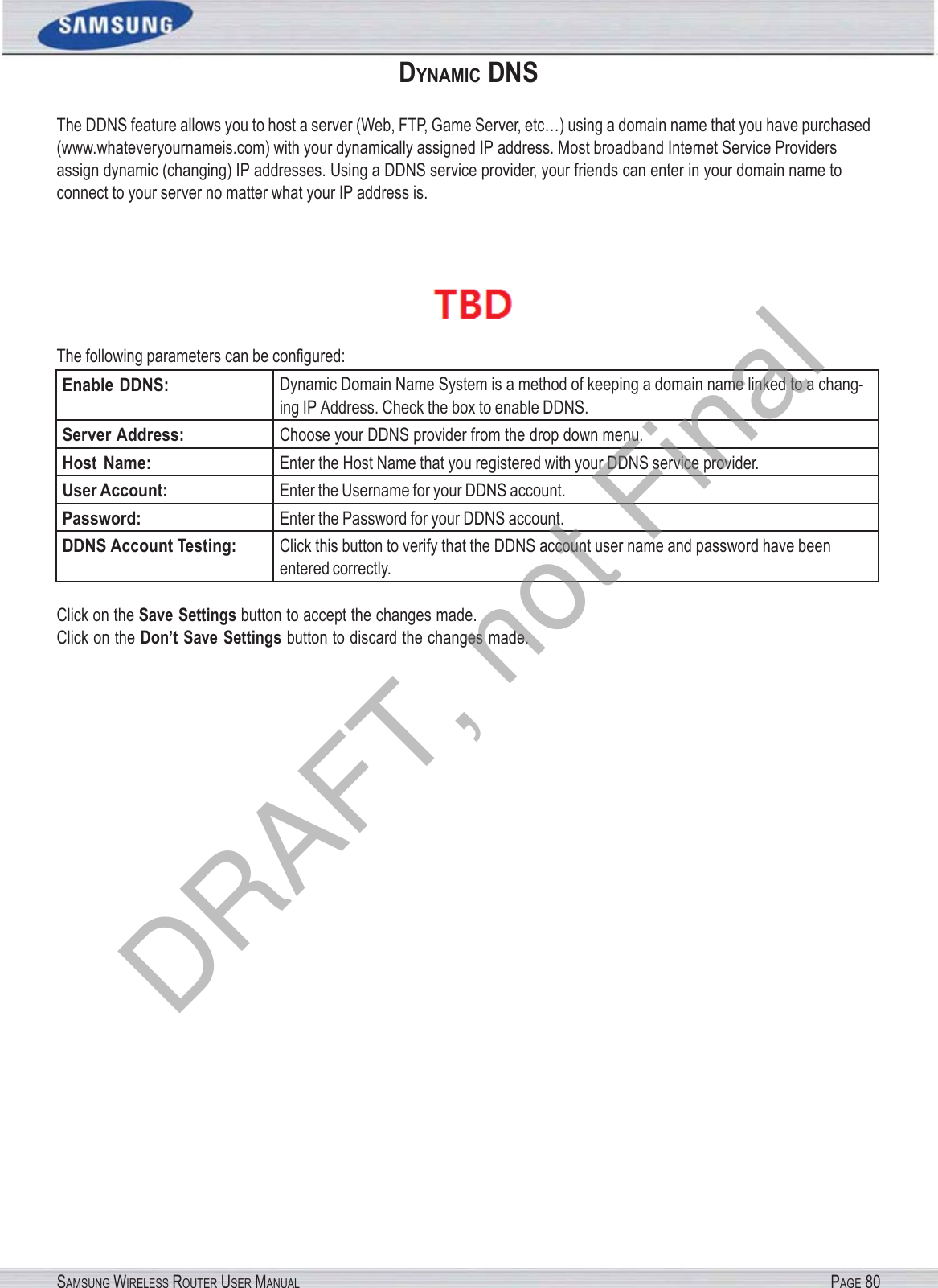 SAMSUNG WIRELESS ROUTER USER MANUAL PAGE 80DYNAMIC DNS The DDNS feature allows you to host a server (Web, FTP, Game Server, etc…) using a domain name that you have purchased (www.whateveryournameis.com) with your dynamically assigned IP address. Most broadband Internet Service Providers assign dynamic (changing) IP addresses. Using a DDNS service provider, your friends can enter in your domain name to connect to your server no matter what your IP address is.   The following parameters can be conﬁgured: Enable DDNS: Dynamic Domain Name System is a method of keeping a domain name linked to a chang- ing IP Address. Check the box to enable DDNS. Server Address: Choose your DDNS provider from the drop down menu. Host  Name: Enter the Host Name that you registered with your DDNS service provider. User Account: Enter the Username for your DDNS account. Password: Enter the Password for your DDNS account. DDNS Account Testing: Click this button to verify that the DDNS account user name and password have been entered correctly. Click on the Save Settings button to accept the changes made. Click on the Don’t Save Settings button to discard the changes made. DRAFT, not Final