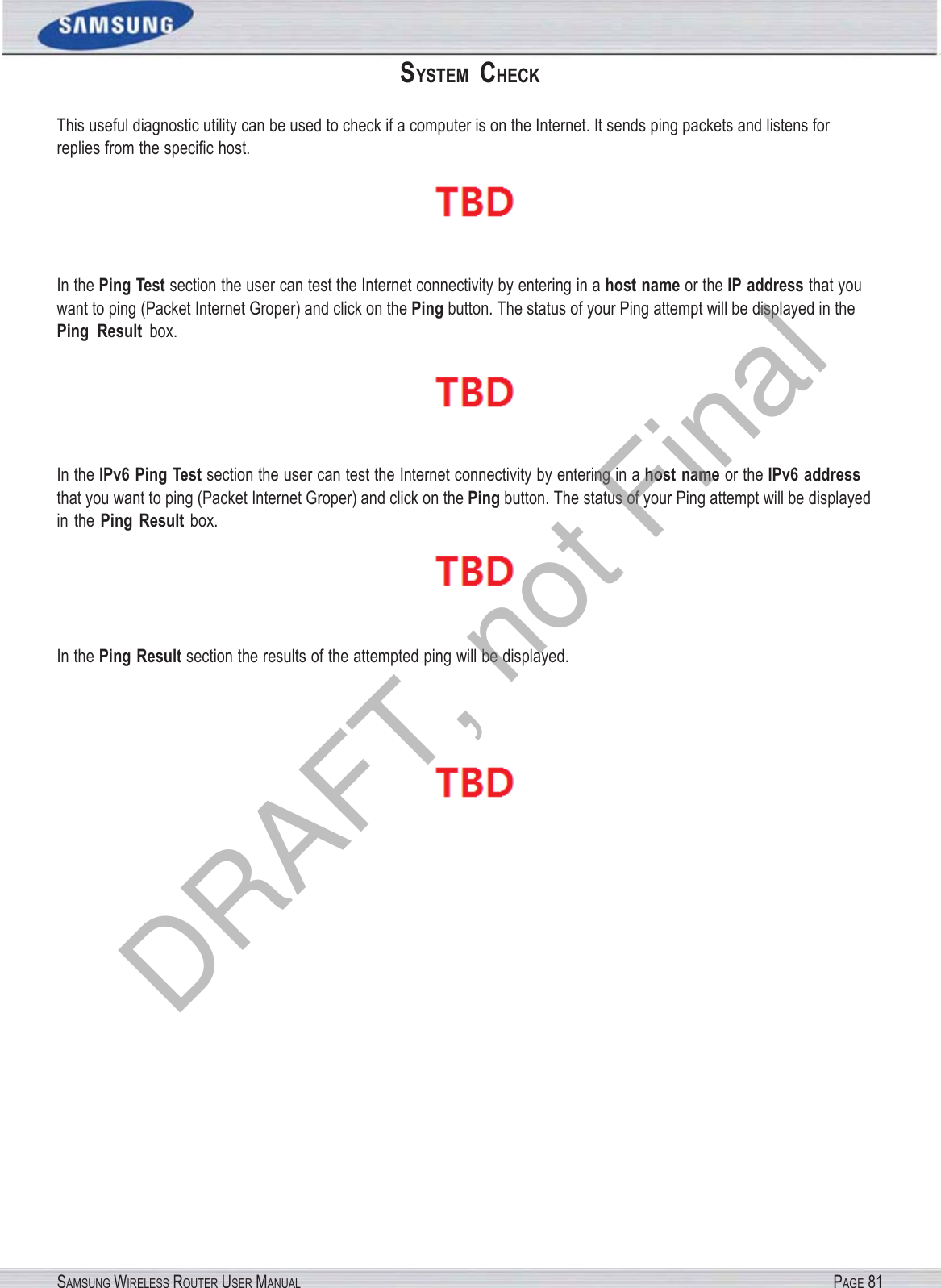SAMSUNG WIRELESS ROUTER USER MANUAL PAGE 81SYSTEM  CHECK This useful diagnostic utility can be used to check if a computer is on the Internet. It sends ping packets and listens for replies from the speciﬁc host.  In the Ping Test section the user can test the Internet connectivity by entering in a host name or the IP address that you want to ping (Packet Internet Groper) and click on the Ping button. The status of your Ping attempt will be displayed in the Ping  Result box.  In the IPv6 Ping Test section the user can test the Internet connectivity by entering in a host name or the IPv6 address that you want to ping (Packet Internet Groper) and click on the Ping button. The status of your Ping attempt will be displayed in  the Ping  Result box.  In the Ping Result section the results of the attempted ping will be displayed.  DRAFT, not Final
