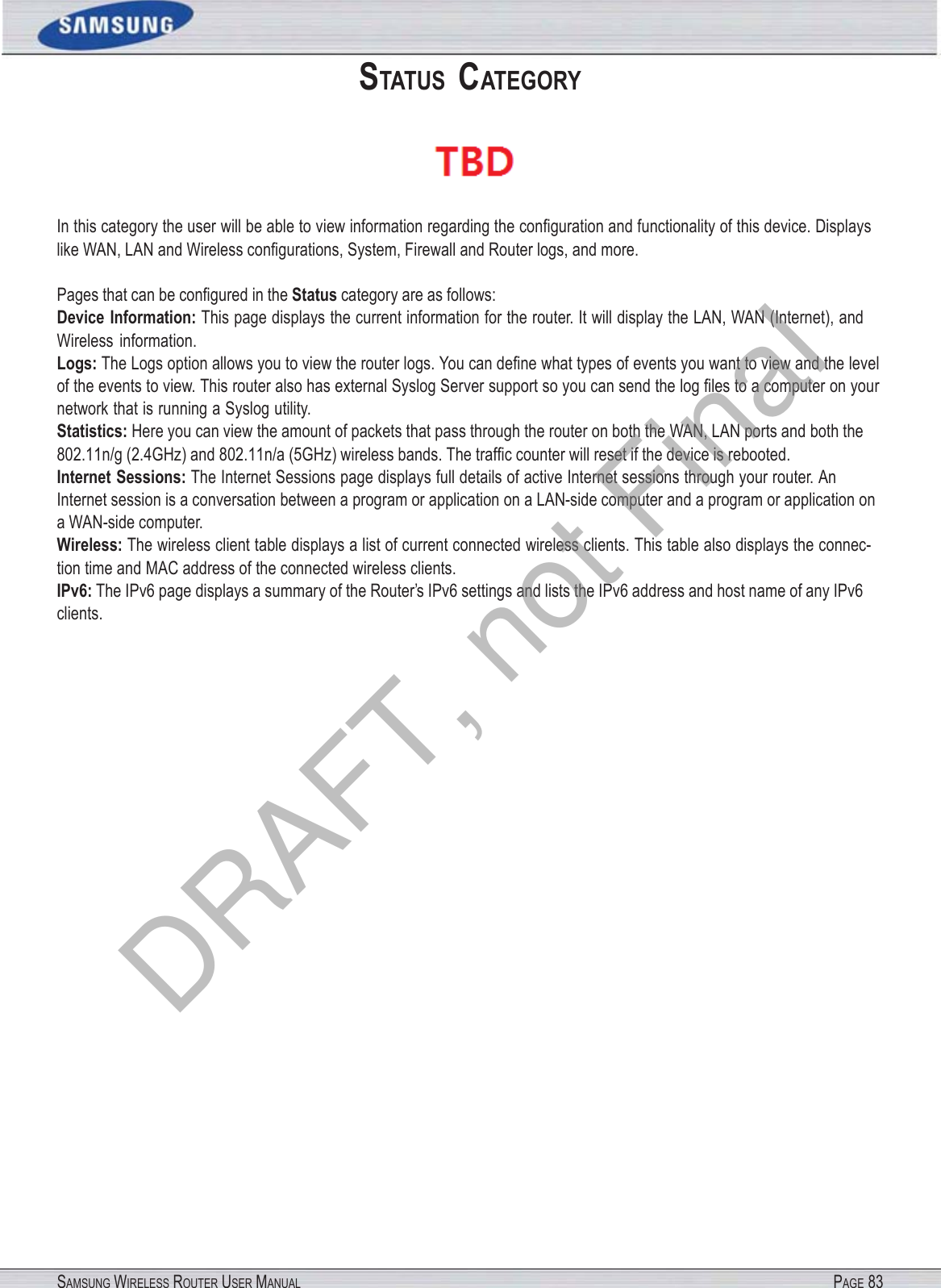 SAMSUNG WIRELESS ROUTER USER MANUAL PAGE 83STATUS  CATEGORY  In this category the user will be able to view information regarding the conﬁguration and functionality of this device. Displays like WAN, LAN and Wireless conﬁgurations, System, Firewall and Router logs, and more. Pages that can be conﬁgured in the Status category are as follows: Device Information: This page displays the current information for the router. It will display the LAN, WAN (Internet), and Wireless information. Logs: The Logs option allows you to view the router logs. You can deﬁne what types of events you want to view and the level of the events to view. This router also has external Syslog Server support so you can send the log ﬁles to a computer on your network that is running a Syslog utility. Statistics: Here you can view the amount of packets that pass through the router on both the WAN, LAN ports and both the 802.11n/g (2.4GHz) and 802.11n/a (5GHz) wireless bands. The trafﬁc counter will reset if the device is rebooted. Internet Sessions: The Internet Sessions page displays full details of active Internet sessions through your router. An Internet session is a conversation between a program or application on a LAN-side computer and a program or application on a WAN-side computer. Wireless: The wireless client table displays a list of current connected wireless clients. This table also displays the connec- tion time and MAC address of the connected wireless clients. IPv6: The IPv6 page displays a summary of the Router’s IPv6 settings and lists the IPv6 address and host name of any IPv6 clients. DRAFT, not Final