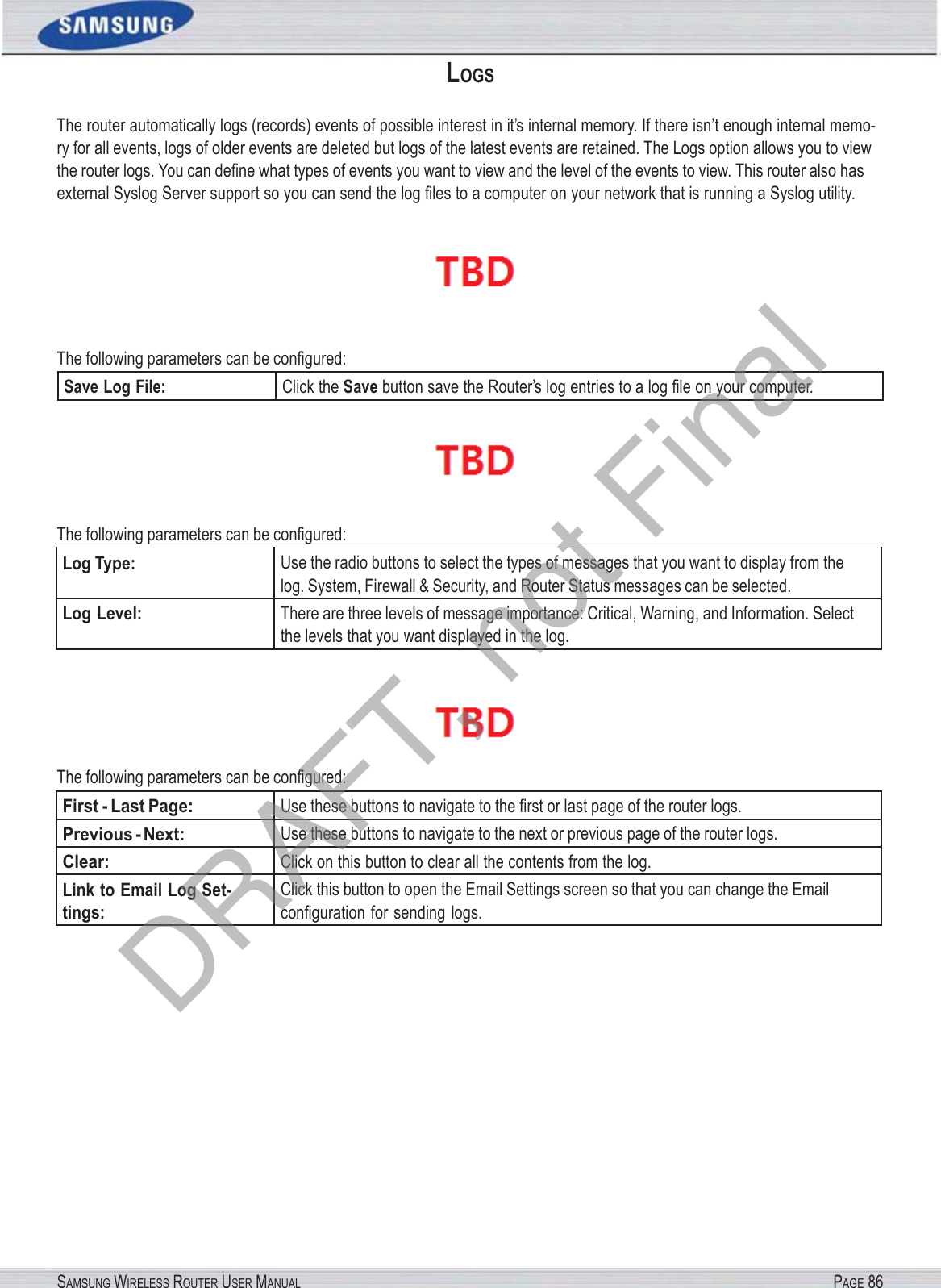 SAMSUNG WIRELESS ROUTER USER MANUAL PAGE 86LOGS The router automatically logs (records) events of possible interest in it’s internal memory. If there isn’t enough internal memo- ry for all events, logs of older events are deleted but logs of the latest events are retained. The Logs option allows you to view the router logs. You can deﬁne what types of events you want to view and the level of the events to view. This router also has external Syslog Server support so you can send the log ﬁles to a computer on your network that is running a Syslog utility.   The following parameters can be conﬁgured: Save Log File: Click the Save button save the Router’s log entries to a log ﬁle on your computer.  The following parameters can be conﬁgured: Log Type: Use the radio buttons to select the types of messages that you want to display from the log. System, Firewall &amp; Security, and Router Status messages can be selected. Log Level: There are three levels of message importance: Critical, Warning, and Information. Select the levels that you want displayed in the log.  The following parameters can be conﬁgured: First - Last Page: Use these buttons to navigate to the ﬁrst or last page of the router logs. Previous - Next: Use these buttons to navigate to the next or previous page of the router logs. Clear: Click on this button to clear all the contents from the log. Link to Email Log Set- tings: Click this button to open the Email Settings screen so that you can change the Email conﬁguration for sending logs. DRAFT, not Final