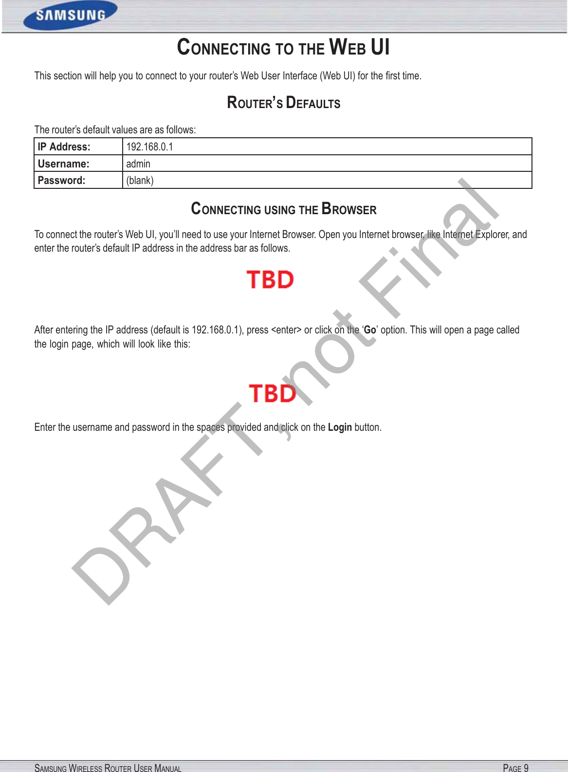 SAMSUNG WIRELESS ROUTER USER MANUAL PAGE 9 CONNECTING TO THE WEB UI This section will help you to connect to your router’s Web User Interface (Web UI) for the ﬁrst time. ROUTER’S DEFAULTS The router’s default values are as follows: IP Address: 192.168.0.1 Username: admin Password: (blank) CONNECTING USING THE BROWSER To connect the router’s Web UI, you’ll need to use your Internet Browser. Open you Internet browser, like Internet Explorer, and enter the router’s default IP address in the address bar as follows.  After entering the IP address (default is 192.168.0.1), press &lt;enter&gt; or click on the ‘Go’ option. This will open a page called the login page, which will look like this:  Enter the username and password in the spaces provided and click on the Login button. DRAFT, not Final