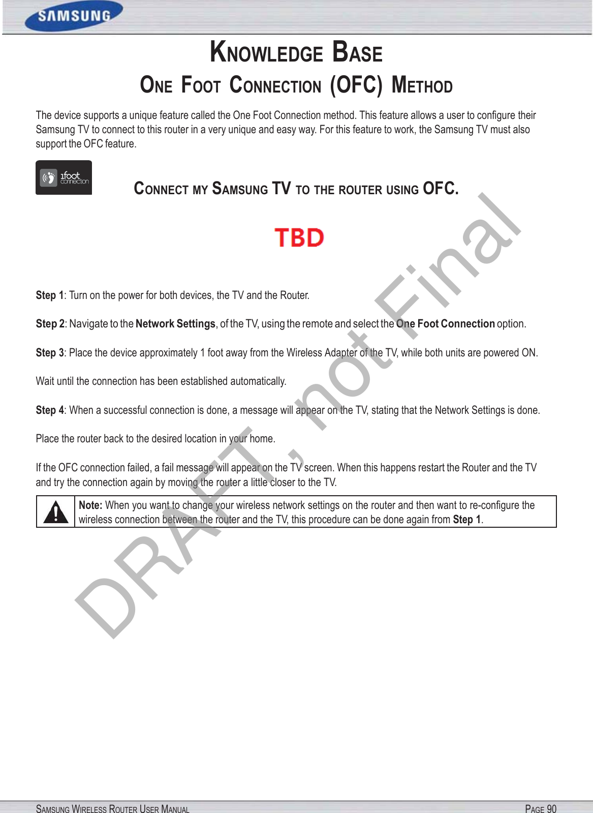 SAMSUNG WIRELESS ROUTER USER MANUAL PAGE 90KNOWLEDGE BASE ONE  FOOT  CONNECTION  (OFC)  METHOD The device supports a unique feature called the One Foot Connection method. This feature allows a user to conﬁgure their Samsung TV to connect to this router in a very unique and easy way. For this feature to work, the Samsung TV must also support the OFC feature.                 CONNECT MY SAMSUNG TV TO THE ROUTER USING OFC.  Step 1: Turn on the power for both devices, the TV and the Router. Step 2: Navigate to the Network Settings, of the TV, using the remote and select the One Foot Connection option. Step 3: Place the device approximately 1 foot away from the Wireless Adapter of the TV, while both units are powered ON. Wait until the connection has been established automatically. Step 4: When a successful connection is done, a message will appear on the TV, stating that the Network Settings is done. Place the router back to the desired location in your home. If the OFC connection failed, a fail message will appear on the TV screen. When this happens restart the Router and the TV and try the connection again by moving the router a little closer to the TV. Note: When you want to change your wireless network settings on the router and then want to re-conﬁgure the wireless connection between the router and the TV, this procedure can be done again from Step 1. DRAFT, not Final
