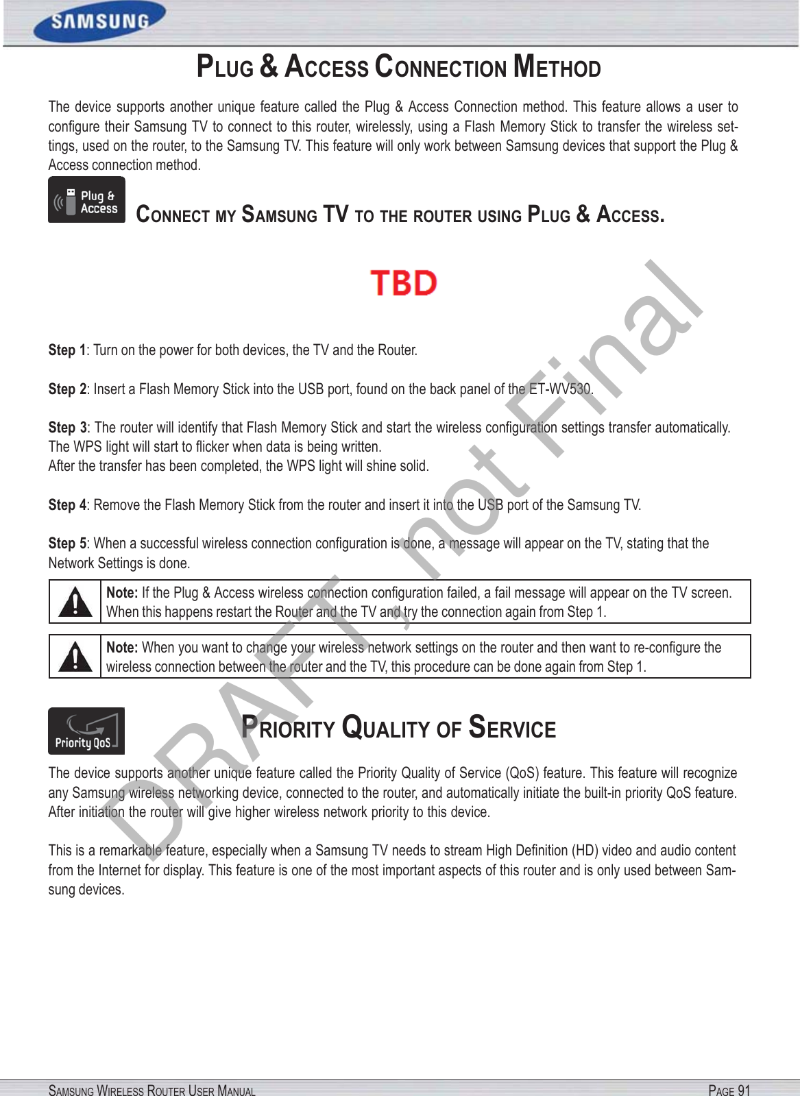SAMSUNG WIRELESS ROUTER USER MANUAL PAGE 91PLUG &amp; ACCESS CONNECTION METHOD The  device  supports  another  unique  feature  called  the  Plug  &amp;  Access  Connection  method. This  feature  allows a user to conﬁgure their Samsung TV to connect to this router, wirelessly, using a Flash Memory Stick to transfer the wireless set- tings, used on the router, to the Samsung TV. This feature will only work between Samsung devices that support the Plug &amp; Access connection method.    CONNECT MY SAMSUNG TV TO  THE ROUTER USING PLUG &amp; ACCESS.  Step 1: Turn on the power for both devices, the TV and the Router. Step 2: Insert a Flash Memory Stick into the USB port, found on the back panel of the ET-WV530. Step 3: The router will identify that Flash Memory Stick and start the wireless conﬁguration settings transfer automatically. The WPS light will start to ﬂicker when data is being written. After the transfer has been completed, the WPS light will shine solid. Step 4: Remove the Flash Memory Stick from the router and insert it into the USB port of the Samsung TV. Step 5: When a successful wireless connection conﬁguration is done, a message will appear on the TV, stating that the Network Settings is done. Note: If the Plug &amp; Access wireless connection conﬁguration failed, a fail message will appear on the TV screen. When this happens restart the Router and the TV and try the connection again from Step 1. Note: When you want to change your wireless network settings on the router and then want to re-conﬁgure the wireless connection between the router and the TV, this procedure can be done again from Step 1. PRIORITY QUALITY OF SERVICE The device supports another unique feature called the Priority Quality of Service (QoS) feature. This feature will recognize any Samsung wireless networking device, connected to the router, and automatically initiate the built-in priority QoS feature. After initiation the router will give higher wireless network priority to this device. This is a remarkable feature, especially when a Samsung TV needs to stream High Deﬁnition (HD) video and audio content from the Internet for display. This feature is one of the most important aspects of this router and is only used between Sam- sung devices. DRAFT, not Final