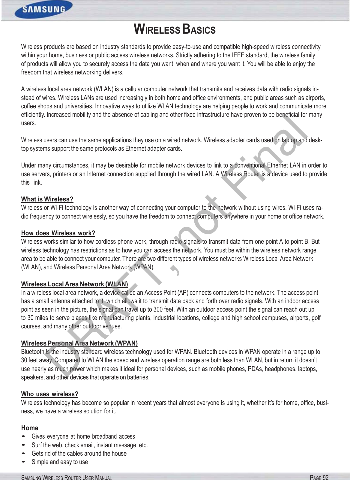 SAMSUNG WIRELESS ROUTER USER MANUAL PAGE 92WIRELESS BASICS Wireless products are based on industry standards to provide easy-to-use and compatible high-speed wireless connectivity within your home, business or public access wireless networks. Strictly adhering to the IEEE standard, the wireless family   of products will allow you to securely access the data you want, when and where you want it. You will be able to enjoy the freedom that wireless networking delivers. A wireless local area network (WLAN) is a cellular computer network that transmits and receives data with radio signals in- stead of wires. Wireless LANs are used increasingly in both home and ofﬁce environments, and public areas such as airports, coffee shops and universities. Innovative ways to utilize WLAN technology are helping people to work and communicate more efﬁciently. Increased mobility and the absence of cabling and other ﬁxed infrastructure have proven to be beneﬁcial for many users. Wireless users can use the same applications they use on a wired network. Wireless adapter cards used on laptop and desk- top systems support the same protocols as Ethernet adapter cards. Under many circumstances, it may be desirable for mobile network devices to link to a conventional Ethernet LAN in order to use servers, printers or an Internet connection supplied through the wired LAN. A Wireless Router is a device used to provide this  link. What is Wireless? Wireless or Wi-Fi technology is another way of connecting your computer to the network without using wires. Wi-Fi uses ra- dio frequency to connect wirelessly, so you have the freedom to connect computers anywhere in your home or ofﬁce network. How does Wireless work? Wireless works similar to how cordless phone work, through radio signals to transmit data from one point A to point B. But wireless technology has restrictions as to how you can access the network. You must be within the wireless network range area to be able to connect your computer. There are two different types of wireless networks Wireless Local Area Network (WLAN), and Wireless Personal Area Network (WPAN). Wireless Local Area Network (WLAN) In a wireless local area network, a device called an Access Point (AP) connects computers to the network. The access point has a small antenna attached to it, which allows it to transmit data back and forth over radio signals. With an indoor access point as seen in the picture, the signal can travel up to 300 feet. With an outdoor access point the signal can reach out up   to 30 miles to serve places like manufacturing plants, industrial locations, college and high school campuses, airports, golf courses, and many other outdoor venues. Wireless Personal Area Network (WPAN) Bluetooth is the industry standard wireless technology used for WPAN. Bluetooth devices in WPAN operate in a range up to 30 feet away. Compared to WLAN the speed and wireless operation range are both less than WLAN, but in return it doesn’t use nearly as much power which makes it ideal for personal devices, such as mobile phones, PDAs, headphones, laptops, speakers, and other devices that operate on batteries. Who uses  wireless? Wireless technology has become so popular in recent years that almost everyone is using it, whether it’s for home, ofﬁce, busi- ness, we have a wireless solution for it. Home • Gives  everyone  at  home  broadband  access • Surf the web, check email, instant message, etc. • Gets rid of the cables around the house • Simple and easy to use DRAFT, not Final