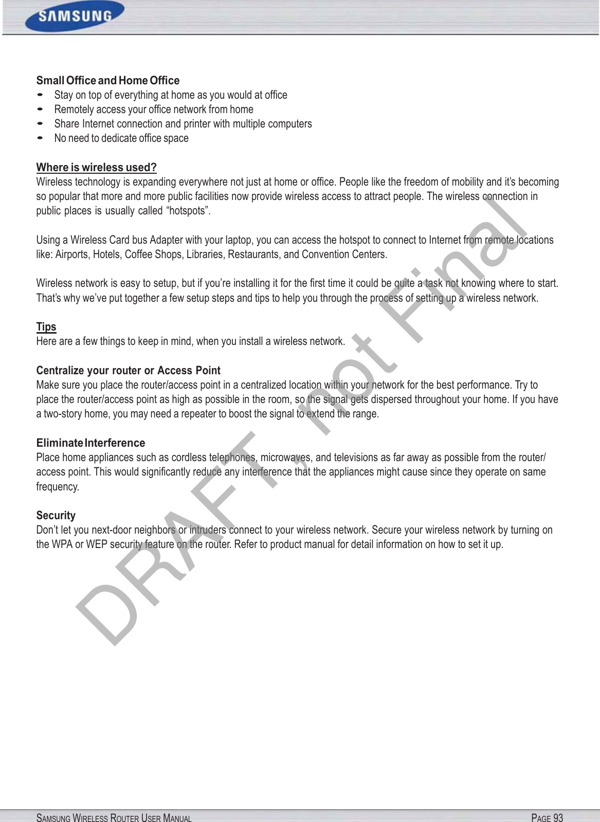 SAMSUNG WIRELESS ROUTER USER MANUAL PAGE 93Small Ofﬁce and Home Ofﬁce • Stay on top of everything at home as you would at ofﬁce • Remotely access your ofﬁce network from home • Share Internet connection and printer with multiple computers • No need to dedicate ofﬁce space Where is wireless used? Wireless technology is expanding everywhere not just at home or ofﬁce. People like the freedom of mobility and it’s becoming so popular that more and more public facilities now provide wireless access to attract people. The wireless connection in public places is usually called “hotspots”. Using a Wireless Card bus Adapter with your laptop, you can access the hotspot to connect to Internet from remote locations like: Airports, Hotels, Coffee Shops, Libraries, Restaurants, and Convention Centers. Wireless network is easy to setup, but if you’re installing it for the ﬁrst time it could be quite a task not knowing where to start. That’s why we’ve put together a few setup steps and tips to help you through the process of setting up a wireless network. Tips Here are a few things to keep in mind, when you install a wireless network. Centralize your router or Access Point Make sure you place the router/access point in a centralized location within your network for the best performance. Try to place the router/access point as high as possible in the room, so the signal gets dispersed throughout your home. If you have a two-story home, you may need a repeater to boost the signal to extend the range. Eliminate Interference Place home appliances such as cordless telephones, microwaves, and televisions as far away as possible from the router/ access point. This would signiﬁcantly reduce any interference that the appliances might cause since they operate on same frequency. Security Don’t let you next-door neighbors or intruders connect to your wireless network. Secure your wireless network by turning on the WPA or WEP security feature on the router. Refer to product manual for detail information on how to set it up. DRAFT, not Final