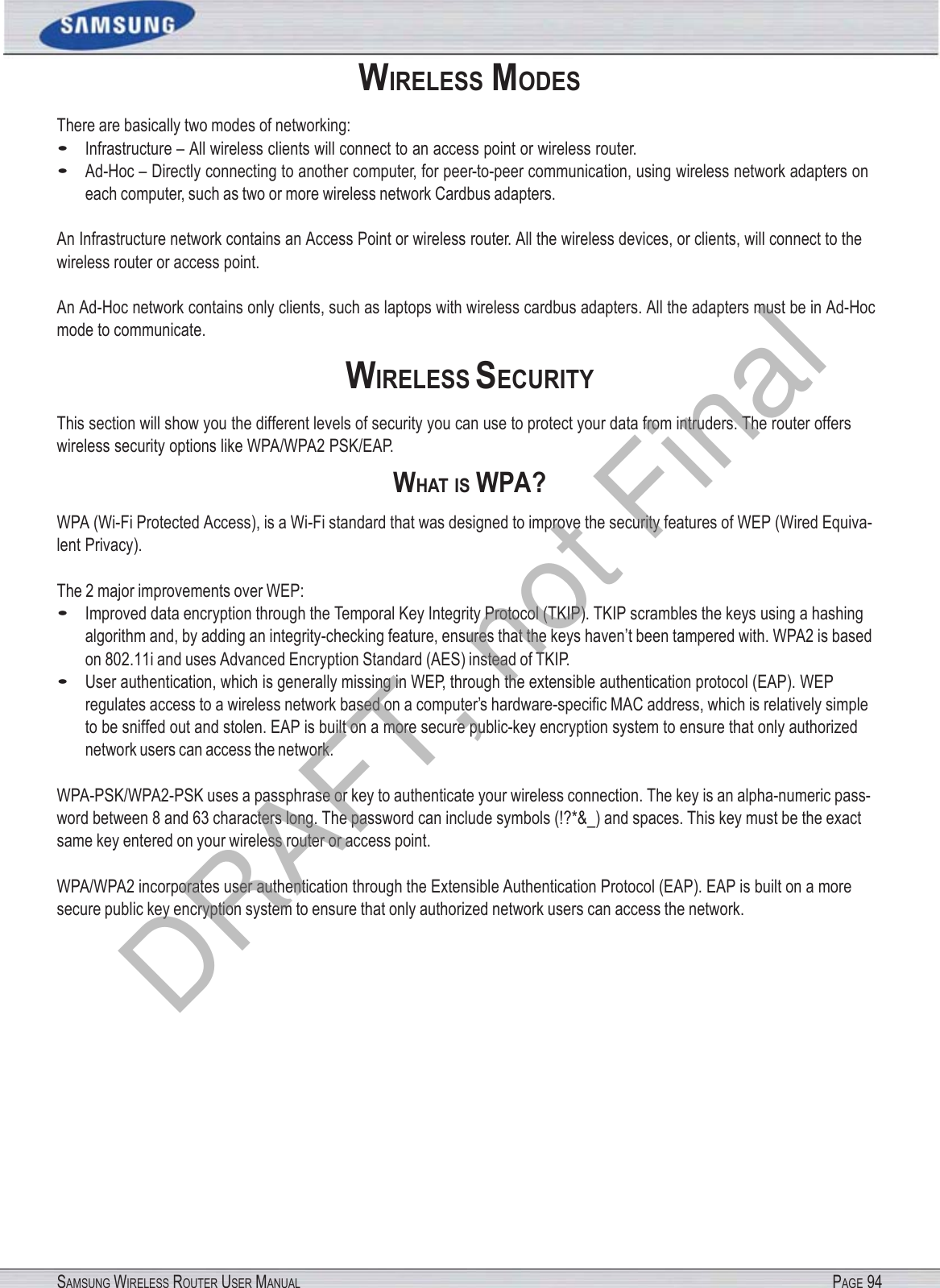 SAMSUNG WIRELESS ROUTER USER MANUAL PAGE 94WIRELESS MODES There are basically two modes of networking: • Infrastructure – All wireless clients will connect to an access point or wireless router. • Ad-Hoc – Directly connecting to another computer, for peer-to-peer communication, using wireless network adapters on each computer, such as two or more wireless network Cardbus adapters. An Infrastructure network contains an Access Point or wireless router. All the wireless devices, or clients, will connect to the wireless router or access point. An Ad-Hoc network contains only clients, such as laptops with wireless cardbus adapters. All the adapters must be in Ad-Hoc mode to communicate. WIRELESS SECURITY This section will show you the different levels of security you can use to protect your data from intruders. The router offers wireless security options like WPA/WPA2 PSK/EAP. WHAT IS WPA? WPA (Wi-Fi Protected Access), is a Wi-Fi standard that was designed to improve the security features of WEP (Wired Equiva- lent Privacy). The 2 major improvements over WEP: • Improved data encryption through the Temporal Key Integrity Protocol (TKIP). TKIP scrambles the keys using a hashing algorithm and, by adding an integrity-checking feature, ensures that the keys haven’t been tampered with. WPA2 is based on 802.11i and uses Advanced Encryption Standard (AES) instead of TKIP. • User authentication, which is generally missing in WEP, through the extensible authentication protocol (EAP). WEP regulates access to a wireless network based on a computer’s hardware-speciﬁc MAC address, which is relatively simple to be sniffed out and stolen. EAP is built on a more secure public-key encryption system to ensure that only authorized network users can access the network. WPA-PSK/WPA2-PSK uses a passphrase or key to authenticate your wireless connection. The key is an alpha-numeric pass- word between 8 and 63 characters long. The password can include symbols (!?*&amp;_) and spaces. This key must be the exact same key entered on your wireless router or access point. WPA/WPA2 incorporates user authentication through the Extensible Authentication Protocol (EAP). EAP is built on a more secure public key encryption system to ensure that only authorized network users can access the network. DRAFT, not Final