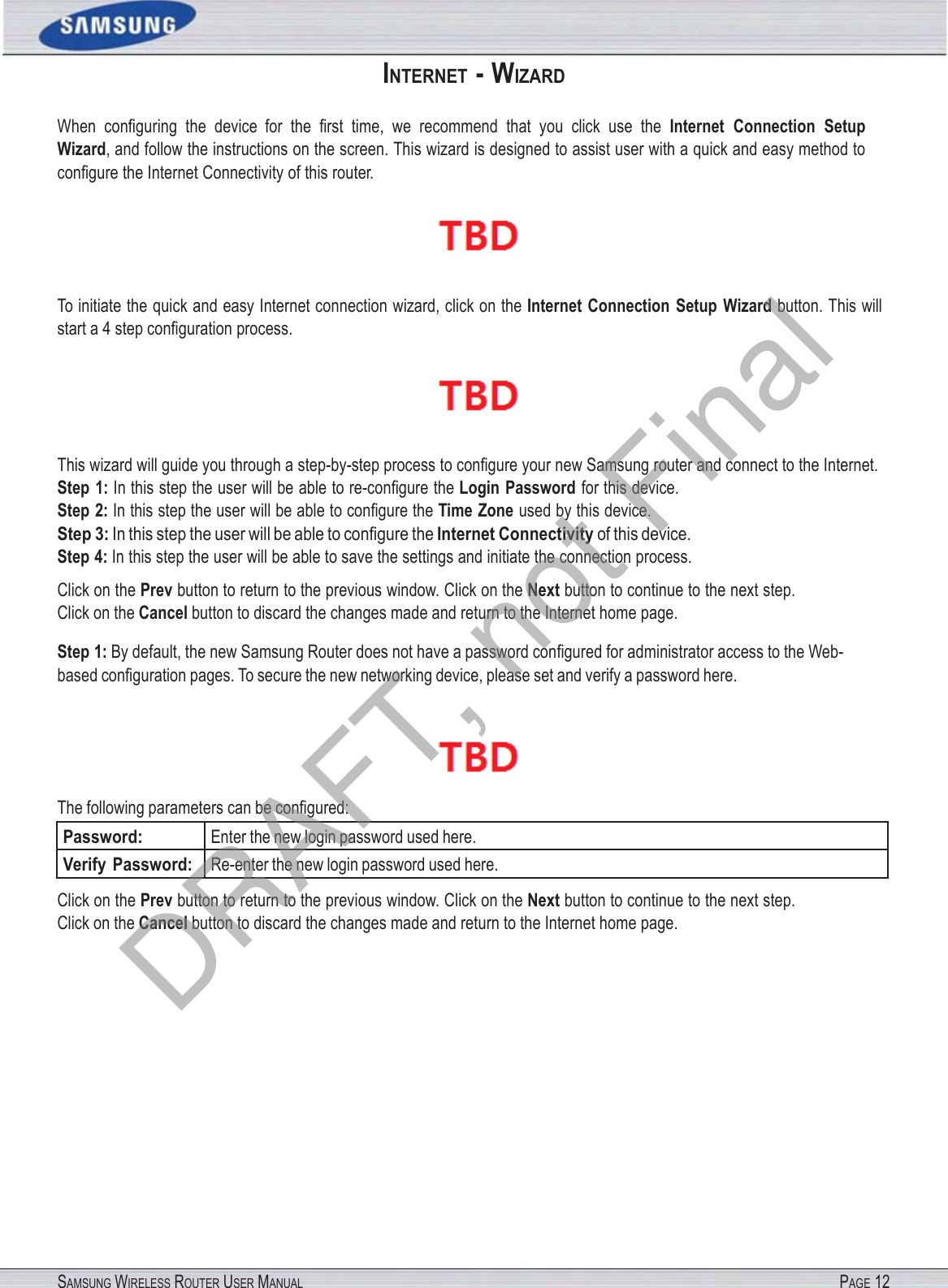 SAMSUNG WIRELESS ROUTER USER MANUAL PAGE 12INTERNET - WIZARD When  conﬁguring  the  device  for  the  ﬁrst  time,  we  recommend  that you click use the Internet  Connection  Setup Wizard, and follow the instructions on the screen. This wizard is designed to assist user with a quick and easy method to conﬁgure the Internet Connectivity of this router.  To initiate the quick and easy Internet connection wizard, click on the Internet  Connection  Setup  Wizard button. This will start a 4 step conﬁguration process.  This wizard will guide you through a step-by-step process to conﬁgure your new Samsung router and connect to the Internet. Step 1: In this step the user will be able to re-conﬁgure the Login Password for this device. Step 2: In this step the user will be able to conﬁgure the Time Zone used by this device. Step 3: In this step the user will be able to conﬁgure the Internet Connectivity of this device. Step 4: In this step the user will be able to save the settings and initiate the connection process. Click on the Prev button to return to the previous window. Click on the Next button to continue to the next step. Click on the Cancel button to discard the changes made and return to the Internet home page. Step 1: By default, the new Samsung Router does not have a password conﬁgured for administrator access to the Web- based conﬁguration pages. To secure the new networking device, please set and verify a password here.  The following parameters can be conﬁgured: Password: Enter the new login password used here. Verify Password: Re-enter the new login password used here. Click on the Prev button to return to the previous window. Click on the Next button to continue to the next step. Click on the Cancel button to discard the changes made and return to the Internet home page. DRAFT, not Final