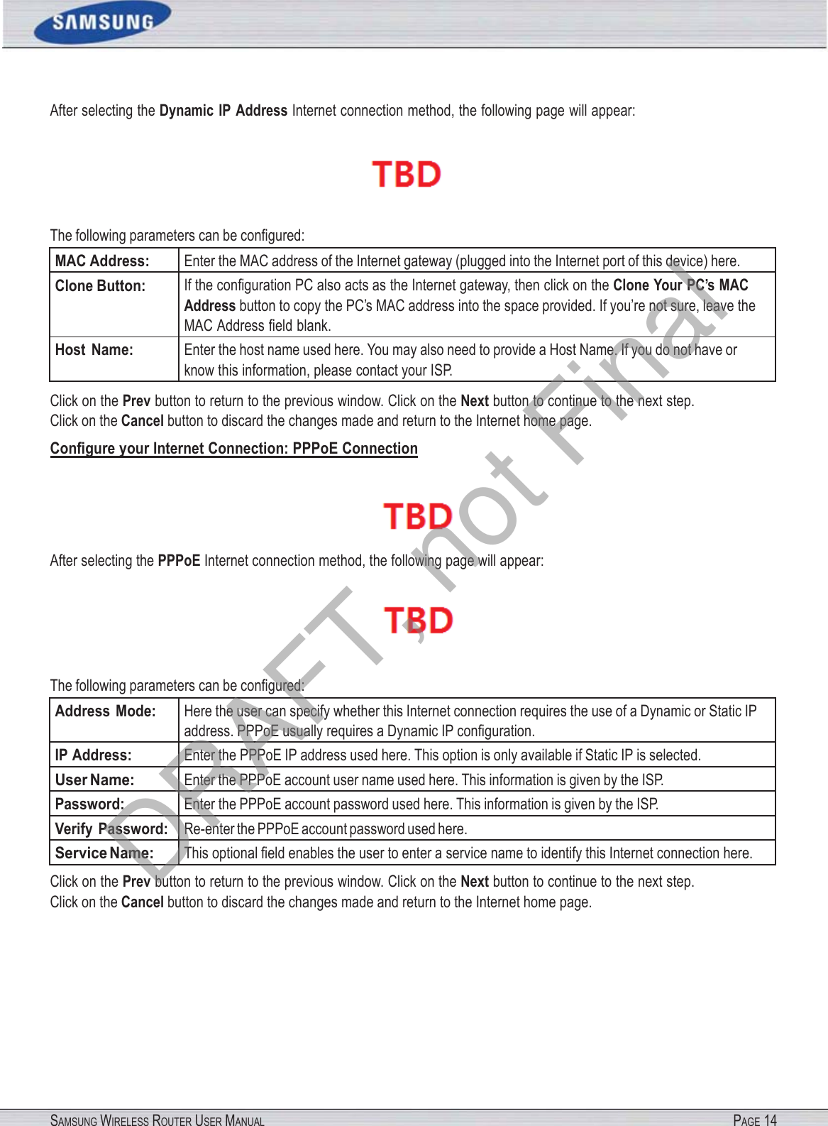 SAMSUNG WIRELESS ROUTER USER MANUAL PAGE 14After selecting the Dynamic  IP Address Internet connection method, the following page will appear:  The following parameters can be conﬁgured: MAC Address: Enter the MAC address of the Internet gateway (plugged into the Internet port of this device) here. Clone Button: If the conﬁguration PC also acts as the Internet gateway, then click on the Clone Your PC’s MAC Address button to copy the PC’s MAC address into the space provided. If you’re not sure, leave the MAC Address ﬁeld blank. Host  Name: Enter the host name used here. You may also need to provide a Host Name. If you do not have or know this information, please contact your ISP. Click on the Prev button to return to the previous window. Click on the Next button to continue to the next step. Click on the Cancel button to discard the changes made and return to the Internet home page. Conﬁgure your Internet Connection: PPPoE Connection  After selecting the PPPoE Internet connection method, the following page will appear:  The following parameters can be conﬁgured: Address  Mode: Here the user can specify whether this Internet connection requires the use of a Dynamic or Static IP address. PPPoE usually requires a Dynamic IP conﬁguration. IP Address: Enter the PPPoE IP address used here. This option is only available if Static IP is selected. User Name: Enter the PPPoE account user name used here. This information is given by the ISP. Password: Enter the PPPoE account password used here. This information is given by the ISP. Verify Password: Re-enter the PPPoE account password used here. Service Name: This optional ﬁeld enables the user to enter a service name to identify this Internet connection here. Click on the Prev button to return to the previous window. Click on the Next button to continue to the next step. Click on the Cancel button to discard the changes made and return to the Internet home page. DRAFT, not Final