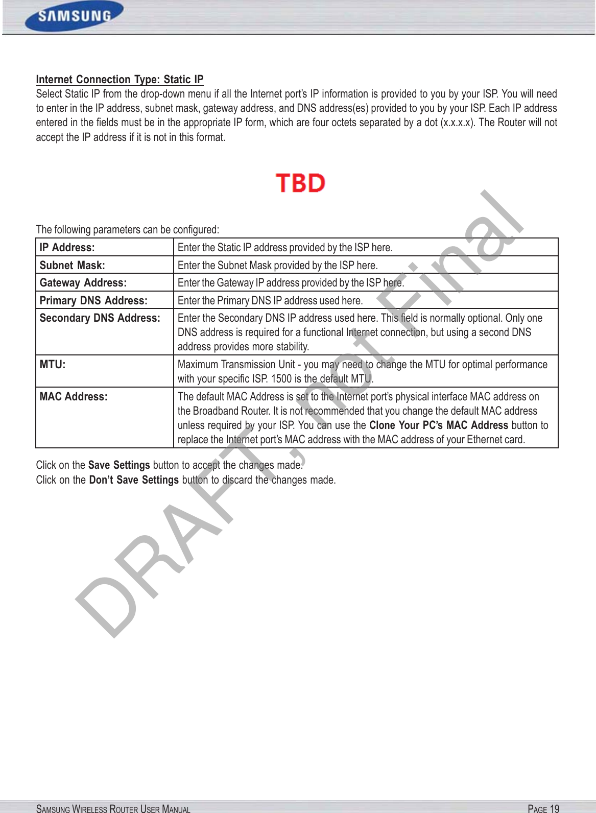 SAMSUNG WIRELESS ROUTER USER MANUAL PAGE 19Internet Connection Type: Static IP Select Static IP from the drop-down menu if all the Internet port’s IP information is provided to you by your ISP. You will need to enter in the IP address, subnet mask, gateway address, and DNS address(es) provided to you by your ISP. Each IP address entered in the ﬁelds must be in the appropriate IP form, which are four octets separated by a dot (x.x.x.x). The Router will not accept the IP address if it is not in this format.  The following parameters can be conﬁgured: IP Address: Enter the Static IP address provided by the ISP here. Subnet  Mask: Enter the Subnet Mask provided by the ISP here. Gateway Address: Enter the Gateway IP address provided by the ISP here. Primary DNS Address: Enter the Primary DNS IP address used here. Secondary DNS Address: Enter the Secondary DNS IP address used here. This ﬁeld is normally optional. Only one DNS address is required for a functional Internet connection, but using a second DNS address provides more stability. MTU: Maximum Transmission Unit - you may need to change the MTU for optimal performance with your speciﬁc ISP. 1500 is the default MTU. MAC Address: The default MAC Address is set to the Internet port’s physical interface MAC address on the Broadband Router. It is not recommended that you change the default MAC address unless required by your ISP. You can use the Clone Your PC’s MAC Address button to replace the Internet port’s MAC address with the MAC address of your Ethernet card. Click on the Save Settings button to accept the changes made. Click on the Don’t Save Settings button to discard the changes made. DRAFT, not Final